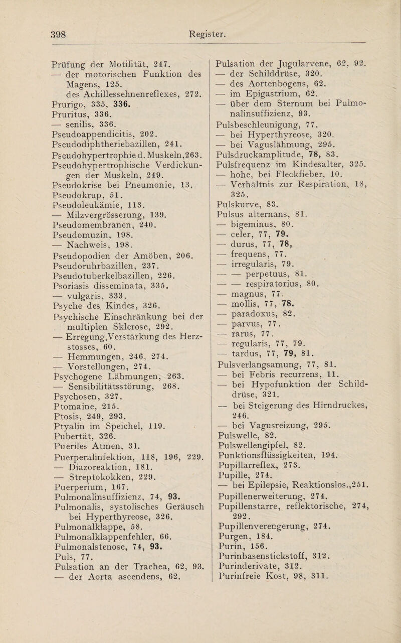 Prüfung der Motilität, 247. — der motorischen Funktion des Magens, 125. des Achillessehnenreflexes, 272. Prurigo, 335, 336. Pruritus, 336. — senilis, 336. Pseudoappendicitis, 202. Pseudodiphtheriebazillen, 241. Ps eudohyp er trophi e d. Muskeln ,263. Pseudohypertrophische Verdickun¬ gen der Muskeln, 249. Pseudokrise bei Pneumonie, 13. Pseudokrup, 51. Pseudoleukämie, 113. -— Milzvergrösserung, 139. Pseudomembranen, 240. Pseudomuzin, 198. — Nachweis, 198. Pseudopodien der Amöben, 206. Pseudoruhrbazillen, 237. Pseudotuberkelbazillen, 226. Psoriasis disseminata, 335. — vulgaris, 333. Psyche des Kindes, 326. Psychische Einschränkung bei der multiplen Sklerose, 292. — Erregung,Verstärkung des Herz- stosses, 60. — Hemmungen, 246, 274. — Vorstellungen, 274. Psychogene Lähmungen, 263. —- Sensibilitätsstörung, 268. Psychosen, 327. Ptomaine, 215. Ptosis, 249, 293. Ptyalin im Speichel, 119. Pubertät, 326. Pueriles Atmen, 31. Puerperalinfektion, 118, 196, 229. -— Diazoreaktion, 181. — Streptokokken, 229. Puerperium, 167. Pulmonalinsuffizienz, 74, 93. Pulmonalis, systolisches Geräusch bei Hyperthyreose, 326. Pulmonalklappe, 58. Pulmonalklappenfehler, 66. Pulmonalstenose, 74, 93. Puls, 77. Pulsation an der Trachea, 62, 93. — der Aorta ascendens, 62. Pulsation der Jugularvene, 62, 92. — der Schilddrüse, 320. -— des Aortenbogens, 62. — im Epigastrium, 62. — über dem Sternum bei Pulmo¬ nalinsuffizienz, 93. Pulsbeschleunigung, 7 7. — bei Hyperthyreose, 320. — bei Vaguslähmung, 295. Pulsdruckamplitude, 78, 83. Pulsfrequenz im Kindesalter, 325. — hohe, bei Fleckfieber, 10. — Verhältnis zur Respiration, 18, 325. Pulskurve, 83. Pulsus alternans, 81. -— bigeminus, 80. — celer, 77, 79. — durus, 77, 78, — frequens, 77. —- irregularis, 79. -perpetuus, 81. -respiratorius, 80. — magnus, 77. — mollis, 77, 78. — paradoxus, 82. —- parvus, 77. -— rarus, 77. — regularis, 77, 79. — tardus, 7 7, 79, 81. Pulsverlangsamung, 77, 81. — bei Febris recurrens, 11. — bei Hypofunktion der Schild¬ drüse, 321. — bei Steigerung des Hirndruckes, 246. — bei Vagusreizung, 295. Pulswelle, 82. Puls wellengipfel, 82. Punktionsflüssigkeiten, 194. Pupillarreflex, 273. Pupille, 274. — bei Epilepsie, Reaktionslos.,251. Pupillenerweiterung, 274. Pupillenstarre, reflektorische, 274, 292. Pupillenverengerung, 274, Purgen, 184. Purin, 156. Purinbasenstickstoff, 312. Purinderivate, 312. Purinfreie Kost, 98, 311.