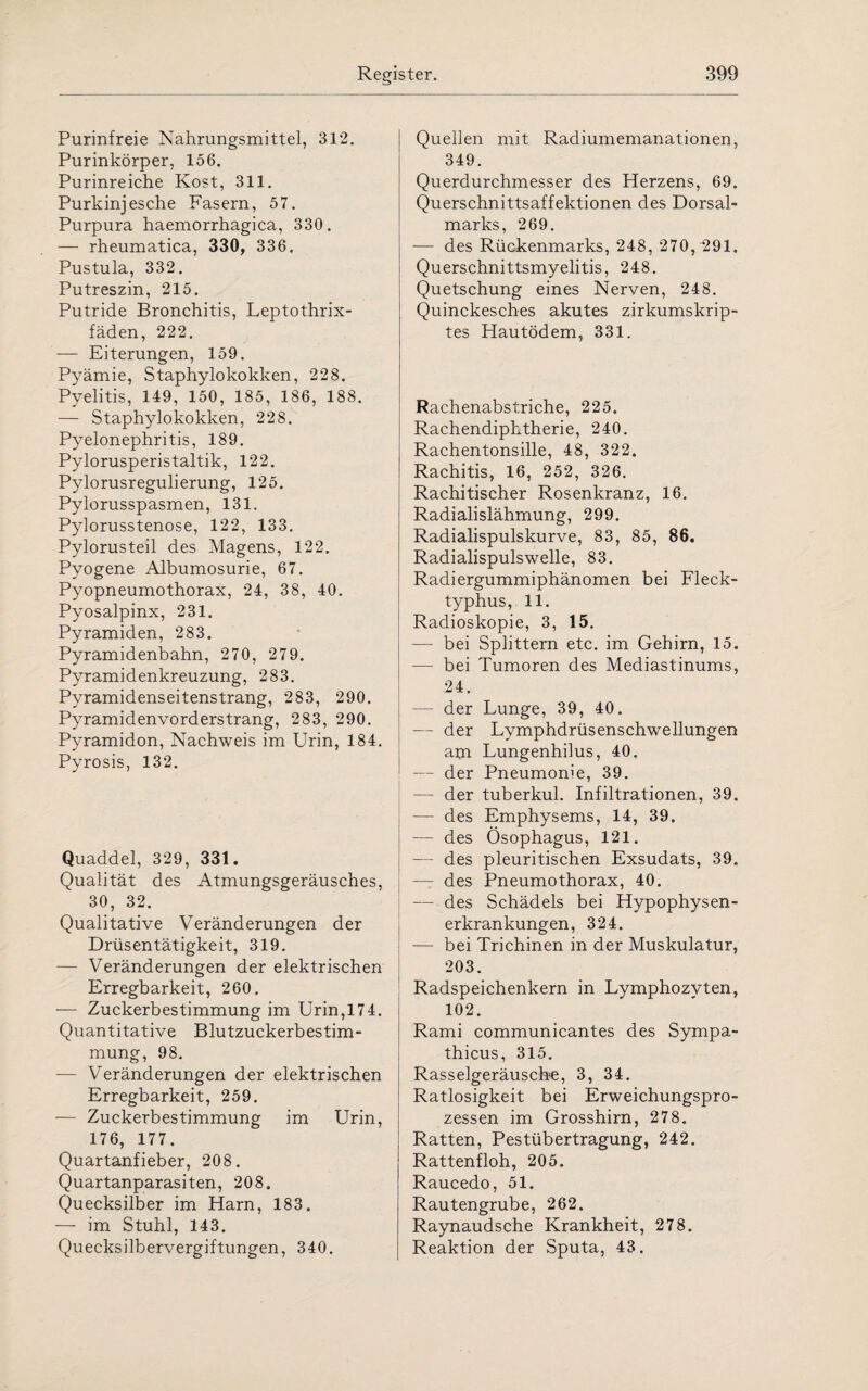 Purinfreie Nahrungsmittel, 312. Purinkörper, 156. Purinreiche Kost, 311. Purkinjesche Fasern, 57. Purpura haemorrhagica, 330. — rheumatica, 330, 336. Pustula, 332. Putreszin, 215. Putride Bronchitis, Leptothrix- fäden, 222. — Eiterungen, 159. Pyämie, Staphylokokken, 228. Pyelitis, 149, 150, 185, 186, 188. — Staphylokokken, 228. Pyelonephritis, 189. Pylorusperistaltik, 122. Pylorusregulierung, 125. Pylorusspasmen, 131. Pylorusstenose, 122, 133. Pylorusteil des Magens, 122. Pyogene Albumosurie, 67. Pyopneumothorax, 24, 38, 40. Pyosalpinx, 231. Pyramiden, 283. Pyramidenbahn, 270, 279. Pyramidenkreuzung, 283. Pyramidenseitenstrang, 283, 290. Pyramidenvorderstrang, 283, 290. Pyramidon, Nachweis im Urin, 184. Pyrosis, 132. Quaddel, 329, 331. Qualität des Atmungsgeräusches, 30, 32. Qualitative Veränderungen der Drüsentätigkeit, 319. — Veränderungen der elektrischen Erregbarkeit, 260. — Zuckerbestimmung im Urin,174. Quantitative Blutzuckerbestim¬ mung, 98. — Veränderungen der elektrischen Erregbarkeit, 259. — Zuckerbestimmung im Urin, 176, 177. Quartanfieber, 208. Quartanparasiten, 208. Quecksilber im Harn, 183. — im Stuhl, 143. Quecksilbervergiftungen, 340. Quellen mit Radiumemanationen, 349. Querdurchmesser des Herzens, 69. Querschnittsaffektionen des Dorsal¬ marks, 269. — des Rückenmarks, 248, 270, 291. Querschnittsmyelitis, 248. Quetschung eines Nerven, 248. Quinckesches akutes zirkumskrip¬ tes Hautödem, 331. Rachenabstriche, 225. Rachendiphtherie, 240. Rachentonsille, 48, 322. Rachitis, 16, 252, 326. Rachitischer Rosenkranz, 16. Radialislähmung, 299. Radialispulskurve, 83, 85, 86. Radialispulswelle, 83. Radiergummiphänomen bei Fleck¬ typhus, 11. Radioskopie, 3, 15. — bei Splittern etc. im Gehirn, 15. — bei Tumoren des Mediastinums, 24. — der Lunge, 39, 40. — der Lymphdrüsenschwellungen am Lungenhilus, 40. — der Pneumonie, 39. — der tuberkul. Infiltrationen, 39. — des Emphysems, 14, 39. — des Ösophagus, 121. — des pleuritischen Exsudats, 39. — des Pneumothorax, 40. — des Schädels bei Hypophysen¬ erkrankungen, 324. — bei Trichinen in der Muskulatur, 203. Radspeichenkern in Lymphozyten, 102. Rami communicantes des Sympa- thicus, 315. Rasselgeräusche, 3, 34. Ratlosigkeit bei Erweichungspro¬ zessen im Grosshirn, 278. Ratten, Pestübertragung, 242. Rattenfloh, 205. Raucedo, 51. Rautengrube, 262. Raynaudsche Krankheit, 278. Reaktion der Sputa, 43.