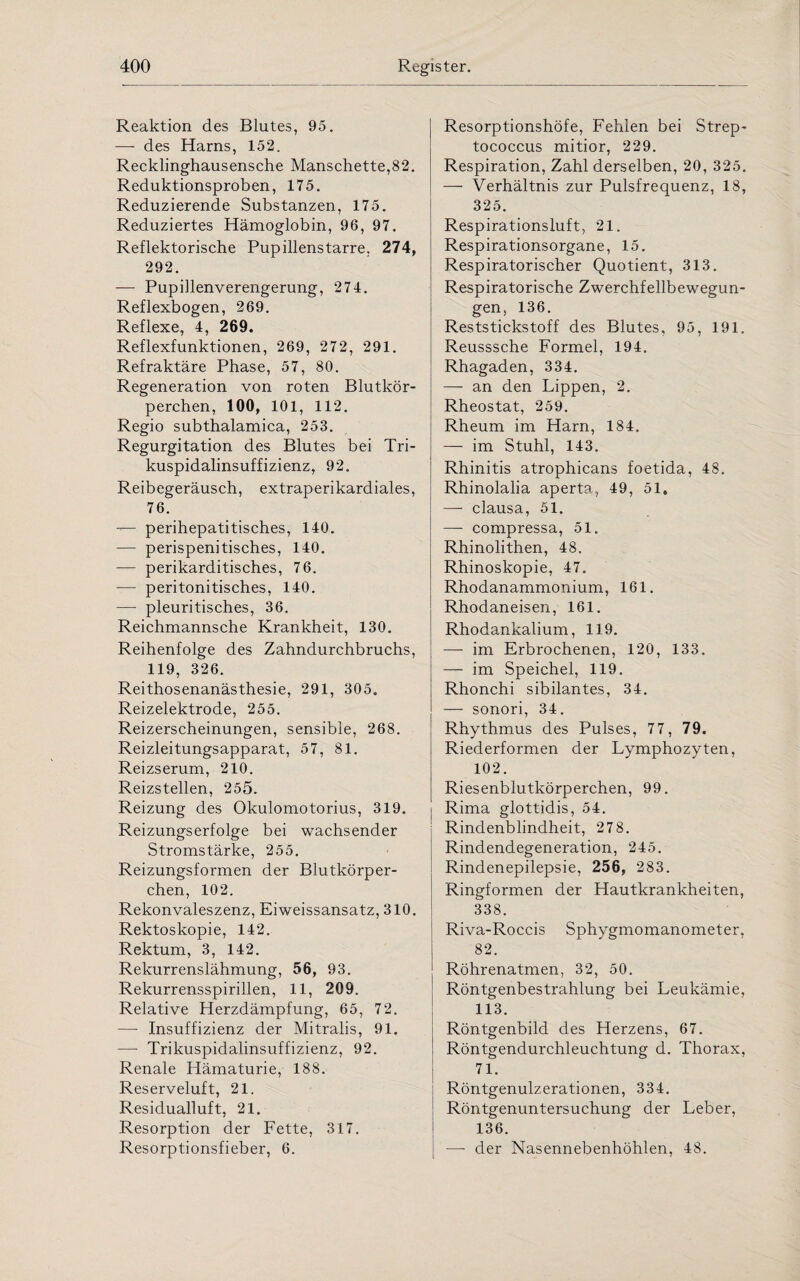 Reaktion des Blutes, 95. — des Harns, 152. Recklinghausensche Manschette,82. Reduktionsproben, 175. Reduzierende Substanzen, 175. Reduziertes Hämoglobin, 96, 97. Reflektorische Pupillenstarre, 274, 292. — Pupillenverengerung, 274. Reflexbogen, 269. Reflexe, 4, 269. Reflexfunktionen, 269, 272, 291. Refraktäre Phase, 57, 80. Regeneration von roten Blutkör¬ perchen, 100, 101, 112. Regio subthalamica, 253. Regurgitation des Blutes bei Tri- kuspidalinsuffizienz, 92. Reibegeräusch, extraperikardiales, 76. — perihepatitisches, 140. — perispenitisches, 140. — perikarditisches, 76. — peritonitisches, 140. —- pleuritisches, 36. Reichmannsche Krankheit, 130. Reihenfolge des Zahndurchbruchs, 119, 326. Reithosenanästhesie, 291, 305. Reizelektrode, 255. Reizerscheinungen, sensible, 268. Reizleitungsapparat, 57, 81. Reizserum, 210. Reizstellen, 255. Reizung des Okulomotorius, 319. Reizungserfolge bei wachsender Stromstärke, 255. Reizungsformen der Blutkörper¬ chen, 102. Rekonvaleszenz, Eiweissansatz, 310. Rektoskopie, 142. Rektum, 3, 142. Rekurrenslähmung, 56, 93. Rekurrensspirillen, 11, 209. Relative Herzdämpfung, 65, 72. —■ Insuffizienz der Mitralis, 91. —- Trikuspidalinsuffizienz, 92. Renale Hämaturie, 188. Reserveluft, 21. Residualluft, 21. Resorption der Fette, 317. Resorptionsfieber, 6. Resorptionshöfe, Fehlen bei Strep¬ tococcus mitior, 229. Respiration, Zahl derselben, 20, 325. — Verhältnis zur Pulsfrequenz, 18, 325. Respirationsluft, 21. Respirationsorgane, 15. Respiratorischer Quotient, 313. Respiratorische Zwerchfellbewegun¬ gen, 136. Reststickstoff des Blutes, 95, 191. Reusssche Formel, 194. Rhagaden, 334. — an den Lippen, 2. Rheostat, 259. Rheum im Harn, 184. — im Stuhl, 143. Rhinitis atrophicans foetida, 48. Rhinolalia aperta, 49, 51. —- clausa, 51. — compressa, 51. Rhinolithen, 48. Rhinoskopie, 47. Rhodanammonium, 161. Rhodaneisen, 161. Rhodankalium, 119. — im Erbrochenen, 120, 133. — im Speichel, 119. Rhonchi sibilantes, 34. — sonori, 34. Rhythmus des Pulses, 77, 79. Riederformen der Lymphozyten, 102. Riesenblutkörperchen, 99. Rima glottidis, 54. Rindenblindheit, 278. Rindendegeneration, 245. Rindenepilepsie, 256, 283. Ringformen der Hautkrankheiten, 338. Riva-Roccis Sphygmomanometer, 82. Röhrenatmen, 32, 50. Röntgenbestrahlung bei Leukämie, 113. Röntgenbild des Herzens, 67. Röntgendurchleuchtung d. Thorax, 71. Röntgenulzerationen, 334. Röntgenuntersuchung der Leber, 136. — der Nasennebenhöhlen, 48.