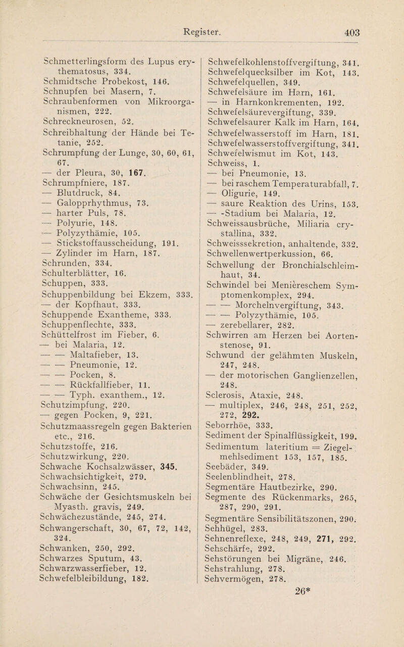 Schmetterlingsform des Lupus ery¬ thematosus, 334. Schmidtsche Probekost, 146. Schnupfen bei Masern, 7. Schraubenformen von Mikroorga¬ nismen, 222. Schreckneurosen, 52. Schreibhaltung der Hände bei Te¬ tanie, 252. Schrumpfung der Lunge, 30, 60, 61, 67. — der Pleura, 30, 167. Schrumpfniere, 187. —- Blutdruck, 84. — Galopprhythmus, 73. — harter Puls, 78. — Polyurie, 148. -— Polyzythämie, 105. — Stickstoffausscheidung, 191. — Zylinder im Harn, 187. Schrunden, 334. Schulterblätter, 16. Schuppen, 333. Schuppenbildung bei Ekzem, 333. — der Kopfhaut. 333. Schuppende Exantheme, 333, Schuppenflechte, 333. Schüttelfrost im Fieber, 6. — bei Malaria, 12. — — Maltafieber, 13. — — Pneumonie, 12. — — Pocken, 8. --Rückfallfieber, 11. — — Typh. exanthem., 12. Schutzimpfung, 220. — gegen Pocken, 9, 221. Schutzmaassregeln gegen Bakterien etc., 216. Schutzstoffe, 216. Schutzwirkung, 220. Schwache Kochsalzwässer, 345. Schwachsichtigkeit, 279. Schwachsinn, 245. Schwäche der Gesichtsmuskeln bei Myasth. gravis, 249. Schwächezustände, 245, 274. Schwangerschaft, 30, 67, 72, 142, 324. Schwanken, 250, 292. Schwarzes Sputum, 43. Schwarzwasserfieber, 12. Schwefelbleibildung, 182. Schwefelkohlenstoffvergiftung, 341. Schwefelquecksilber im Kot, 143. Schwefelquellen, 349. Schwefelsäure im Harn, 161. — in Harnkonkrementen, 192. Schwefelsäurevergiftung, 339. Schwefelsaurer Kalk im Harn, 164. Schwefelwasserstoff im Harn, 181. Schwefelwasserstoffvergiftung, 341. Schwefelwismut im Kot, 143. Schweiss, 1. •—- bei Pneumonie, 13. — bei raschem Temperaturabfall, 7. — Oligurie, 149. — saure Reaktion des Urins, 153. —- -Stadium bei Malaria, 12. Schweissausbrüche, Miliaria cry¬ stallina, 332. Schweisssekretion, anhaltende, 332. Schwellenwertperkussion, 66. Schwellung der Bronchialschleim- haut, 34. Schwindel bei Meniereschem Sym- ptomenkomplex, 294. — ■— Morchelnvergiftung, 343. -Polyzythämie, 105. — zerebellarer, 282. Schwirren am Herzen bei Aorten¬ stenose, 91. Schwund der gelähmten Muskeln, 247, 248. —- der motorischen Ganglienzellen, 248. Sclerosis, Ataxie, 248. — multiplex, 246, 248, 251, 252, 272, 292. Seborrhöe, 333. Sediment der Spinalflüssigkeit, 199. Sedimentum lateritium = Ziegel¬ mehlsediment 153, 157, 185. Seebäder, 349. Seelenblindheit, 278. Segmentäre Hautbezirke, 290. Segmente des Rückenmarks, 265, 287, 290, 291. Segmentäre Sensibilitätszonen, 290. Sehhügel, 283. Sehnenreflexe, 248, 249, 271, 292. Sehschärfe, 292. Sehstörungen bei Migräne, 246. Sehstrahlung, 278. Sehvermögen, 278. 26*