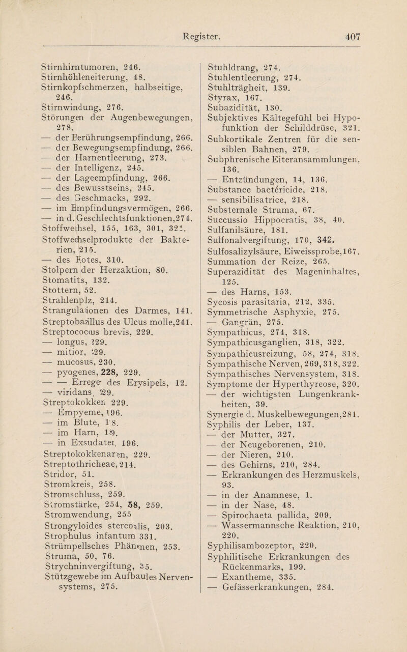 Stirnhirntumoren, 246. Stirnhöhleneiterung, 48. Stirnkopfschmerzen, halbseitige, 246. Stirnwindung, 276. Störungen der Augenbewegungen, 278. — der Eerührungsempfindung, 266. — der Bewegungsempfindung, 266. — der Harnentleerung, 273. — der Intelligenz, 245. — der Lageempfindung, 266. — des Bewusstseins, 245. — des Geschmacks, 292. — im Empfindungsvermögen, 266. — in d. Geschlechtsfunktionen,274. Stoffwechsel, 155, 163, 301, 321. Stoffwechselprodukte der Bakte¬ rien, 215. — des Blotes, 310. Stolpern der Herzaktion, 80. Stomatits, 132. Stottern, 52. Strahlenpiz, 214. Strangulationen des Darmes, 141. Streptobaallus des Ulcus molle,241. Streptococcus brevis, 229. -— longus, 129. — mitior, 129. — mucosus, 230. — pyogenes, 228, 229. -Errege des Erysipels, 12. — viridans, 529. Streptokokken 229. — Empyeme, 196. — im Blute, 1’8. — im Harn, 18). — in Exsudatei, 196. Streptokokkenaren, 229. Streptothricheae, 214. Stridor, 51. Stromkreis, 258. Stromschluss, 259. Stromstärke, 254, 58, 259. Stromwendung, 255 Strongyloides stercoalis, 203. Strophulus infantum 331. Strümpellsches Phänmen, 253. Struma, 50, 76. Strychninvergiftung, 35. Stützgewebe im Aufbau!es Nerven¬ systems, 275. Stuhldrang, 274. Stuhlentleerung, 274. Stuhlträgheit, 139. Styrax, 167. Subazidität, 130. Subjektives Kältegefühl bei Hypo¬ funktion der Schilddrüse, 321. Subkortikale Zentren für die sen¬ siblen Bahnen, 279. Subphrenische Eiteransammlungen, 136. — Entzündungen, 14, 136. Substance bactericide, 218. — sensibilisatrice, 218. Substernale Struma, 67. Succussio Hippocratis, 38, 40. Sulfanilsäure, 181. Sulfonalvergiftung, 170, 342. Sulfosalizylsäure, Eiweissprobe,167. Summation der Reize, 265. Superazidität des Mageninhaltes, 125. — des Harns, 153. Sycosis parasitaria, 212, 335. Symmetrische Asphyxie, 275. -—- Gangrän, 275. Sympathicus, 274, 318. Sympathicusganglien, 318, 322. Sympathicusreizung, 58, 274, 318. Sympathische Nerven, 269, 318, 322. Sympathisches Nervensystem, 318. Symptome der Hyperthyreose, 320. — der wichtigsten Lungenkrank¬ heiten, 39. Synergie d. Muskelbewegungen,281. Syphilis der Leber, 137. —- der Mutter, 327. — der Neugeborenen, 210. — der Nieren, 210. — des Gehirns, 210, 284. — Erkrankungen des Herzmuskels, 93. — in der Anamnese, 1. — in der Nase, 48. — Spirochaeta pallida, 209. — Wassermannsche Reaktion, 210, 220. Syphilisambozeptor, 220. Syphilitische Erkrankungen des Rückenmarks, 199. — Exantheme, 335. — Gefässerkrankungen, 284.