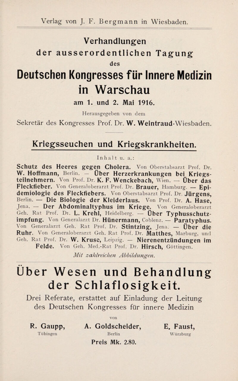 Verhandlungen der ausserordentlichen Tagung des Deutschen Kongresses für Innere Medizin in Warschau am 1. und 2. Mai 1916. Herausgegeben von dem Sekretär des Kongresses Prof. Dr. W. Weintraud-Wiesbaden. Kriegsseuchen und Kriegskrankheiten. Inhalt u. a.: Schutz des Heeres gegen Cholera. Von Oberstabsarzt Prof. Dr. W. Hoffmann, Berlin. — Über Herzerkrankungen bei Kriegs¬ teilnehmern. Von Prof. Dr. K. F. Wenckebach, Wien. — Über das Fleckfieber. Von Generaloberarzt Prof. Dr. Brauer, Hamburg. — Epi¬ demiologie des Fleckfiebers. Von Oberstabsarzt Prof. Dr. Jürgens, Berlin. — Die Biologie der Kleiderlaus. Von Prof. Dr. A. Hase, Jena. — Der Abdominaltyphus im Kriege. Von Generaloberarzt Geh. Rat Prof. Di. L. Krehl, Heidelberg. — Über TyphuSSChutz- impfung. Von Generalarzt Dr. Hünermann, Coblenz. — Paratyphus. Von Generalarzt Geh. Rat Prof. Dr. Stintzing, Jena. — Über die Ruhr. Von Generaloberarzt Geh. Rat Prof. Dr. Matthes, Marburg, und Geh. Rat Prof. Dr. W. Kruse, Leipzig. — Nierenentzündungen im Felde. Von Geh. Med.-Rat Prof. Dr. Hirsch, Göttingen. Mit zahlreichen Abbildungen. • • Uber Wesen und Behandlung der Schlaflosigkeit. Drei Referate, erstattet auf Einladung der Leitung des Deutschen Kongresses für innere Medizin R. Gaupp, Tübingen von A. Goldscheider, Berlin Preis Mk. 2.80. E. Faust, Würzburg