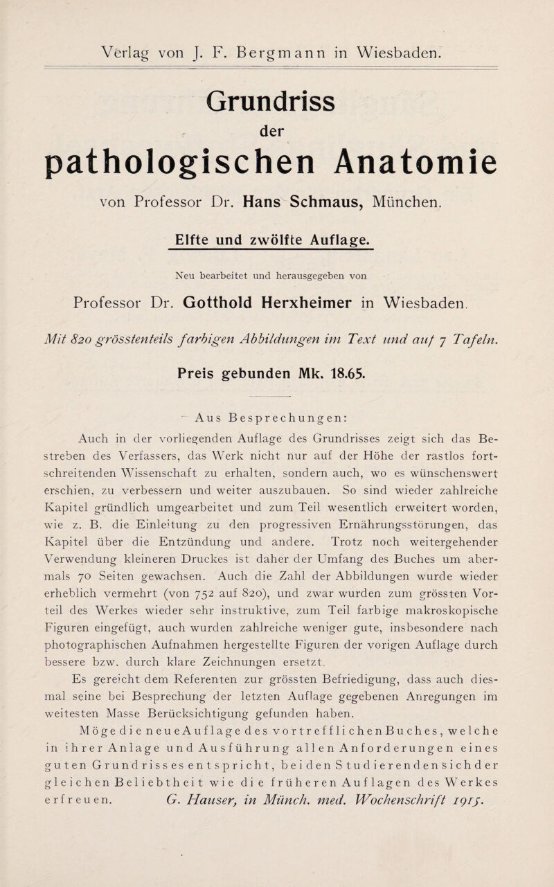 Grundriss der pathologischen Anatomie von Professor Dr. Hans Schmaus, München. Elfte und zwölfte Auflage. Neu bearbeitet und herausgegeben von Professor Dr. Gotthold Herxheimer in Wiesbaden. Mit 820 grösstenteils farbigen Abbildungen im Text und auf 7 Tafeln. Preis gebunden Mk. 18.65. Aus Besprechungen: Auch in der vorliegenden Auflage des Grundrisses zeigt sich das Be¬ streben des Verfassers, das Werk nicht nur auf der Höhe der rastlos fort¬ schreitenden Wissenschaft zu erhalten, sondern auch, wo es wünschenswert erschien, zu verbessern und weiter auszubauen. So sind wieder zahlreiche Kapitel gründlich umgearbeitet und zum Teil wesentlich erweitert worden, wie z. B. die Einleitung zu den progressiven Ernährungsstörungen, das Kapitel über die Entzündung und andere. Trotz noch weitergehender Verwendung kleineren Druckes ist daher der Umfang des Buches um aber¬ mals 70 Seiten gewachsen. Auch die Zahl der Abbildungen wurde wieder erheblich vermehrt (von 752 auf 820), und zwar wurden zum grössten Vor¬ teil des Werkes wieder sehr instruktive, zum Teil farbige makroskopische Figuren eingefügt, auch wurden zahlreiche weniger gute, insbesondere nach photographischen Aufnahmen hergestellte Figuren der vorigen Auflage durch bessere bzw. durch klare Zeichnungen ersetzt. Es gereicht dem Referenten zur grössten Befriedigung, dass auch dies¬ mal seine bei Besprechung der letzten Auflage gegebenen Anregungen im weitesten Masse Berücksichtigung gefunden haben. Mögedie neueAuflage des vortrefflichenBuches, welche in ihrer Anlage und Ausführung allen Anforderungen eines guten Grundrisses entspricht, beiden Studierendensichder gleichen Beliebtheit wie die früheren Auflagen des Werkes erfreuen. G. Hauser, in Münch, med. Wochenschrift iqrg.