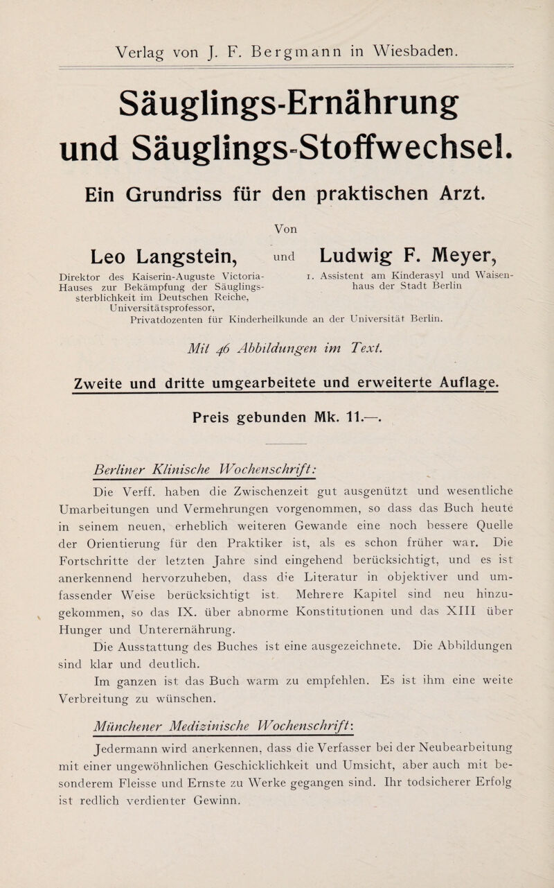 Säuglings-Ernährung und Säuglings-Stoffwechsel. Ein Grundriss für den praktischen Arzt. Von Leo Langstein, und Ludwig F. Meyer, Direktor des Kaiserin-Auguste Victoria- i. Assistent am Kinderasyl und Waisen- Hauses zur Bekämpfung der Säuglings- haus der Stadt Berlin Sterblichkeit im Deutschen Reiche, U niversitätsprofessor, Privatdozenten für Kinderheilkunde an der Universität Berlin. Mit 46 Abbildungen im Text. Zweite und dritte umgearbeitete und erweiterte Auflage. Preis gebunden Mk. 11.—. Berliner Klinische Wochenschrift: Die Verff. haben die Zwischenzeit gut ausgenützt und wesentliche Umarbeitungen und Vermehrungen vorgenommen, so dass das Buch heute in seinem neuen, erheblich weiteren Gewände eine noch bessere Quelle der Orientierung für den Praktiker ist, als es schon früher war. Die Fortschritte der letzten Jahre sind eingehend berücksichtigt, und es ist anerkennend hervorzuheben, dass d>e Literatur in objektiver und um¬ fassender Weise berücksichtigt ist. Mehrere Kapitel sind neu hinzu¬ gekommen, so das IX. über abnorme Konstitutionen und das XIII über Hunger und Unterernährung. Die Ausstattung des Buches ist eine ausgezeichnete. Die Abbildungen sind klar und deutlich. Im ganzen ist das Buch warm zu empfehlen. Es ist ihm eine weite Verbreitung zu wünschen. Münchener Medizinische Wochenschrift'. Jedermann wird anerkennen, dass die Verfasser bei der Neubearbeitung mit einer ungewöhnlichen Geschicklichkeit und Umsicht, aber auch mit be¬ sonderem Fleisse und Ernste zu Werke gegangen sind. Ihr todsicherer Erfolg ist redlich verdienter Gewinn.