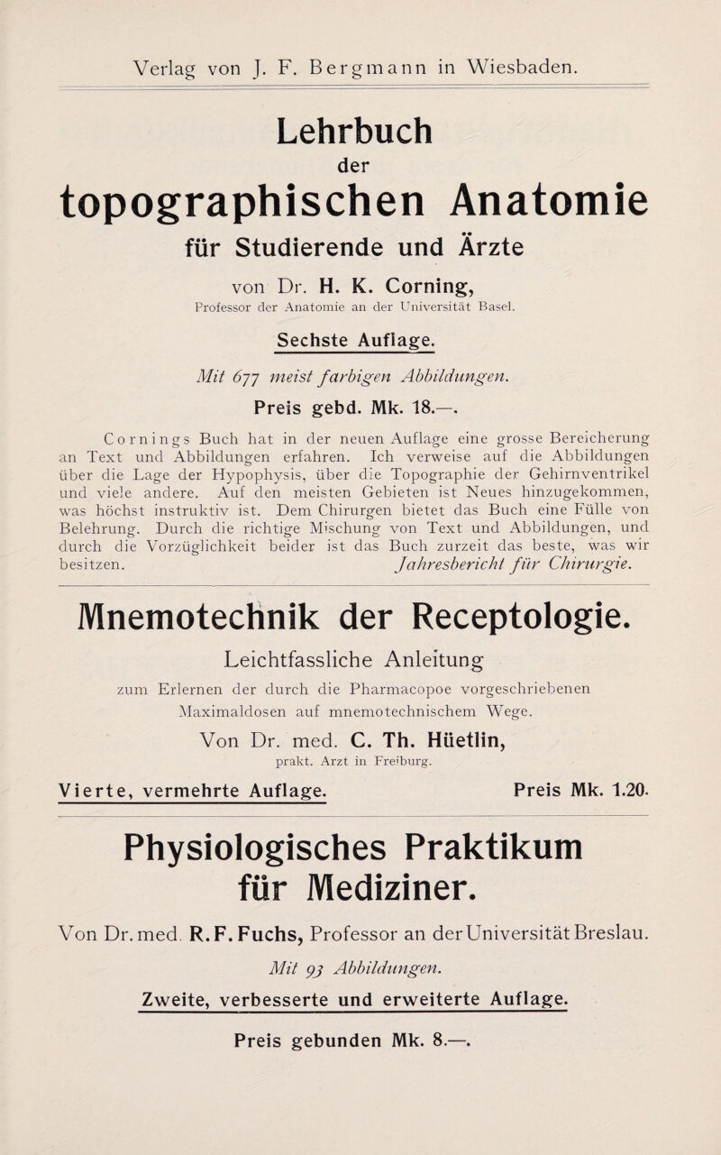 Lehrbuch der topographischen Anatomie für Studierende und Ärzte von Dr. H. K. Corning, Professor der Anatomie an der Universität Basel. Sechste Auflage. Mit 6)-]-] meist farbigen Abbildungen. Preis gebd. Mk. 18.—. Comings Buch hat in der neuen Auflage eine grosse Bereicherung an Text und Abbildungen erfahren. Ich verweise auf die Abbildungen über die Lage der Hypophysis, über die Topographie der Gehirnventrikel und viele andere. Auf den meisten Gebieten ist Neues hinzugekommen, was höchst instruktiv ist. Dem Chirurgen bietet das Buch eine Fülle von Belehrung. Durch die richtige Mischung von Text und Abbildungen, und durch die Vorzüglichkeit beider ist das Buch zurzeit das beste, was wir besitzen. Jahresbericht für Chirurgie. Mnemotechnik der Receptologie. Leichtfassliche Anleitung zum Erlernen der durch die Pharmacopoe vorgeschriebenen Maximaldosen auf mnemotechnischem Wege. Von Dr. med. C. Th. Hüetlin, prakt. Arzt in Freiburg. Vierte, vermehrte Auflage. Preis Mk. 1.20. Physiologisches Praktikum für Mediziner. Von Dr. med. R. F. Fuchs, Professor an der Universität Breslau. Mit 93 Abbildungen. Zweite, verbesserte und erweiterte Auflage. Preis gebunden Mk. 8.—.