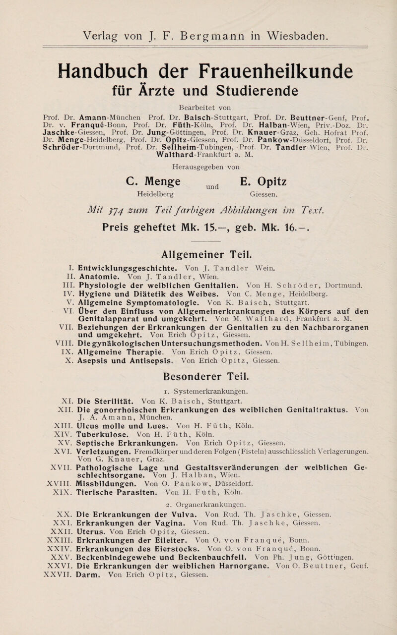 Handbuch der Frauenheilkunde für Ärzte und Studierende Bearbeitet von Prof. Dr. Amann-München Prof. Dr. Baisch-Stuttgart, Prof. Dr. Beuttner-Genf, Prof. Dr. v. Franque-Bonn, Prof. Dr. Füth-Köln, Prof. Dr. Halban-Wien, Priv.-Doz. Dr. Jaschke-Giessen, Prof. Dr. Jung-Göttingen, Prof. Dr. Knauer-Graz, Geh. Hofrat Prof. Dr. Menge-Heidelberg, Prof. Dr. Opitz-Giessen, Prof. Dr. Pankow-Düsseldorf, Prof. Dr. Schröder-Dortmund, Prof. Dr. Sellheim-Tübingen, Prof. Dr. Tandler-Wien, Prof. Dr. Walthard-Frankfurt a. M. Herausgegeben von C. Menge und E. Opitz Heidelberg Giessen. Mit ]]4 zum Teil farbigen Abbildungen im Text. Preis geheftet Mk. 15.—, geb. Mk. 16« — . Allgemeiner Teil. I. Entwicklungsgeschichte. Von J. Tandler Wein. II. Anatomie. Von J. Tandler, Wien. III. Physiologie der weiblichen Genitalien. Von H, Schröder, Dortmund. IV. Hygiene und Diätetik des Weibes. Von C. Menge, Heidelberg. V. Allgemeine Symptomatologie. Von K. Baisch, Stuttgart. VI. Über den Einfluss von Allgemeinerkrankungen des Körpers auf den Genitalapparat und umgekehrt. Von M. Waithard, Frankfurt a. M. VII. Beziehungen der Erkrankungen der Genitalien zu den Nachbarorganen und umgekehrt. Von Erich Opitz, Giessen. VIII. Die gynäkologischen Untersuchungsmethoden. VonH. S e llheim, Tübingen. IX. Allgemeine Therapie. Von Erich Opitz, Giessen. X. Asepsis und Antisepsis, Von Erich Opitz, Giessen. Besonderer Teil. 1. Systemerkrankungen. XI. Die Sterilität. Von K. Baisch, Stuttgart. XII. Die gonorrhoischen Erkrankungen des weiblichen Genitaltraktus. Von J. A. Amann, München. XIII. Ulcus molle und Lues. Von H. Füth, Köln. XIV. Tuberkulose. Von H. Füth, Köln. XV. Septische Erkrankungen. Von Erich Opitz, Giessen. XVI. Verletzungen. Fremdkörper und deren Folgen (Fisteln) ausschliesslich Verlagerungen. Von G. Knauer, Graz. XVII. Pathologische Lage und Gestaltsveränderungen der weiblichen Ge¬ schlechtsorgane. Von J. Halban, Wien. XVIII. Missbildungen. Von O. Pankow, Düsseldorf. XIX. Tierische Parasiten. Von H. Füth, Köln. 2. Organerkrankungen. XX. Die Erkrankungen der Vulva. Von Rud. Th. Jaschke, Giessen. XXI. Erkrankungen der Vagina. Von Rud. Th. Jaschke, Giessen. XXII. Uterus. Von Erich Opitz, Giessen. XXIII. Erkrankungen der Eileiter. Von O. von Franque, Bonn. XXIV. Erkrankungen des Eierstocks. Von O. von Franque, Bonn. XXV. Beckenbindegewebe und Beckenbauchfell. Von Ph. Jung, Göttmgen. XXVI. Die Erkrankungen der weiblichen Harnorgane. Von O. B eu t tner, Genf. XXVII. Darm. Von Erich Opitz, Giessen.