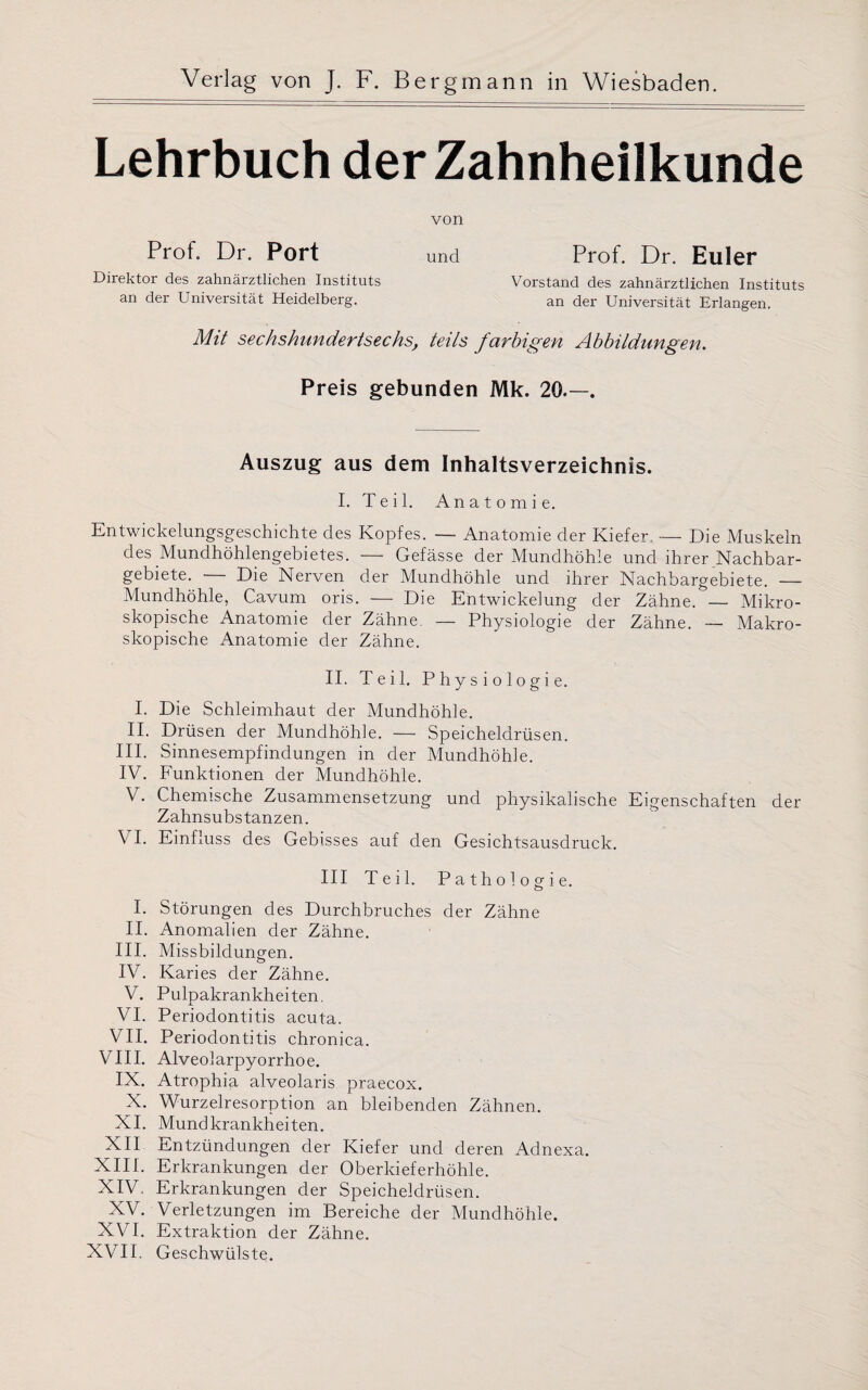 Lehrbuch der Zahnheilkunde von Prof. Dr. Port und Prof. Dr. Euler Direktor des zahnärztlichen Instituts Vorstand des zahnärztlichen Instituts an der Universität Heidelberg. an der Universität Erlangen. Mit sechshundertsechs, teils farbigen Abbildungen. Preis gebunden Mk. 20.—. Auszug aus dem Inhaltsverzeichnis. I. Teil. Anatomie. Entwickelungsgeschichte des Kopfes. — Anatomie der Kiefer. — Die Muskeln des Mundhöhlengebietes. — Gefässe der Mundhöhle und ihrer Nachbar¬ gebiete. — Die Nerven der Mundhöhle und ihrer Nachbargebiete. — Mundhöhle, Cavum oris. — Die Entwickelung der Zähne. — Mikro¬ skopische Anatomie der Zähne. — Physiologie der Zähne. — Makro¬ skopische Anatomie der Zähne. II. Teil. Physiologie. I. Die Schleimhaut der Mundhöhle. II. Drüsen der Mundhöhle. — Speicheldrüsen. III. Sinnesempfindungen in der Mundhöhle. IV. Funktionen der Mundhöhle. V. Chemische Zusammensetzung und physikalische Eigenschaften der Zahnsubstanzen. VI. Einfluss des Gebisses auf den Gesichtsausdruck. III Teil. Pathologie. I. Störungen des Durchbruches der Zähne II. Anomalien der Zähne. III. Missbildungen. IV. Karies der Zähne. V. Pulpakrankheiten. VI. Periodontitis acuta. VII. Periodontitis chronica. VIII. Alveolarpyorrhoe. IX. Atrophia alveolaris praecox. X. Wurzelresorption an bleibenden Zähnen. XI. Mundkrankheiten. XII Entzündungen der Kiefer und deren Adnexa. XIII. Erkrankungen der Oberkieferhöhle. XIV. Erkrankungen der Speicheldrüsen. XV. Verletzungen im Bereiche der Mundhöhle. XVI. Extraktion der Zähne. XVII. Geschwülste.