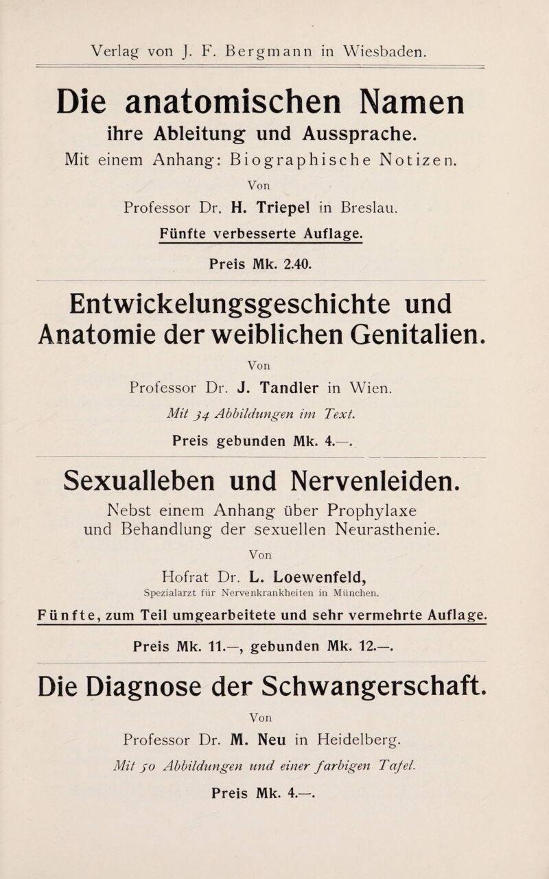 Die anatomischen Namen ihre Ableitung und Aussprache. Mit einem Anhang: Biographische Notizen. Von Professor Dr. H. Triepel in Breslau. Fünfte verbesserte Auflage. Preis Mk. 2.40. Entwickelungsgeschichte und Anatomie der weiblichen Genitalien. Von Professor Dr. J. Tandler in Wien. Mit 34 Abbildungen im Text. Preis gebunden Mk. 4.—. Sexualleben und Nervenleiden. Nebst einem Anhang über Prophylaxe und Behandlung der sexuellen Neurasthenie. Von Hofrat Dr. L. Loewenfeld, Spezialarzt für Nervenkrankheiten in München. Fünfte, zum Teil umgearbeitete und sehr vermehrte Auflage. Preis Mk. 11.—, gebunden Mk. 12.—. Die Diagnose der Schwangerschaft. Von Professor Dr. M. Neu in Heidelberg. Mit 30 Abbildungen und einer farbigen Tafel. Preis Mk. 4.—.