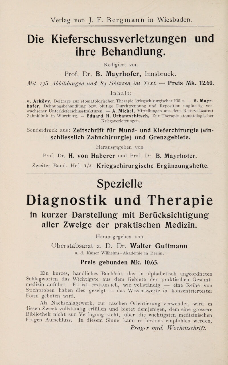 Die Kieferschussverletzungen und ihre Behandlung. Redigiert von Prof. Dr. B. Mayrhofer, Innsbruck. Mit ijo Abbildungen und 84 Skizzen im Text. — Preis Mk. 12.60. Inhalt: v. Arkövy, Beiträge zur stomatologischen Therapie kriegschirurgischer Fälle. — B. Mayr¬ hofer, Dehnungsbehandlung bzw. blutige Durchtrennung und Reposition ungünstig ver¬ wachsener Unterkieferschussfrakturen. — A. Michel, Mitteilungen aus dem Reservelazarett Zahnklinik in Würzburg. — Eduard H. Urbantschitsch, Zur Therapie stomatologischer Kriegsverletzungen. Sonderdruck aus: Zeitschrift für Mund- und Kieferchirurgie (ein¬ schliesslich Zahnchirurgie) und Grenzgebiete. Herausgegeben von Prof. Dr. H. von Haberer und Prof. Dr. B. Mayrhofer. Zweiter Band, Heft 1/2: Kriegschirurgische Ergänzungshefte. Spezielle Diagnostik und Therapie in kurzer Darstellung mit Berücksichtigung aller Zweige der praktischen Medizin. Herausgegeben von Oberstabsarzt z. D. Dr. Walter Guttmann a. d. Kaiser Wilhelms - Akademie in Berlin. Preis gebunden Mk. 10.65. Ein kurzes, handliches Büchlein, das in alphabetisch angeordneten Schlagworten das Wichtigste aus dem Gebiete der praktischen Gesamt¬ medizin anführt Es ist erstaunlich, wie vollständig — eine Reihe von Stichproben haben dies gezeigt — das Wissenswerte in konzentriertestei Form geboten wird. Als Nachschlagewerk, zur raschen Orientierung verwendet, wird es diesen Zweck vollständig erfüllen und bietet demjenigen, dem eine grössere Bibliothek nicht zur Verfügung steht, über die wichtigsten medizinischen Fragen Aufschluss. In diesem Sinne kann es bestens empfohlen werden. Prager med. Wochenschrift.