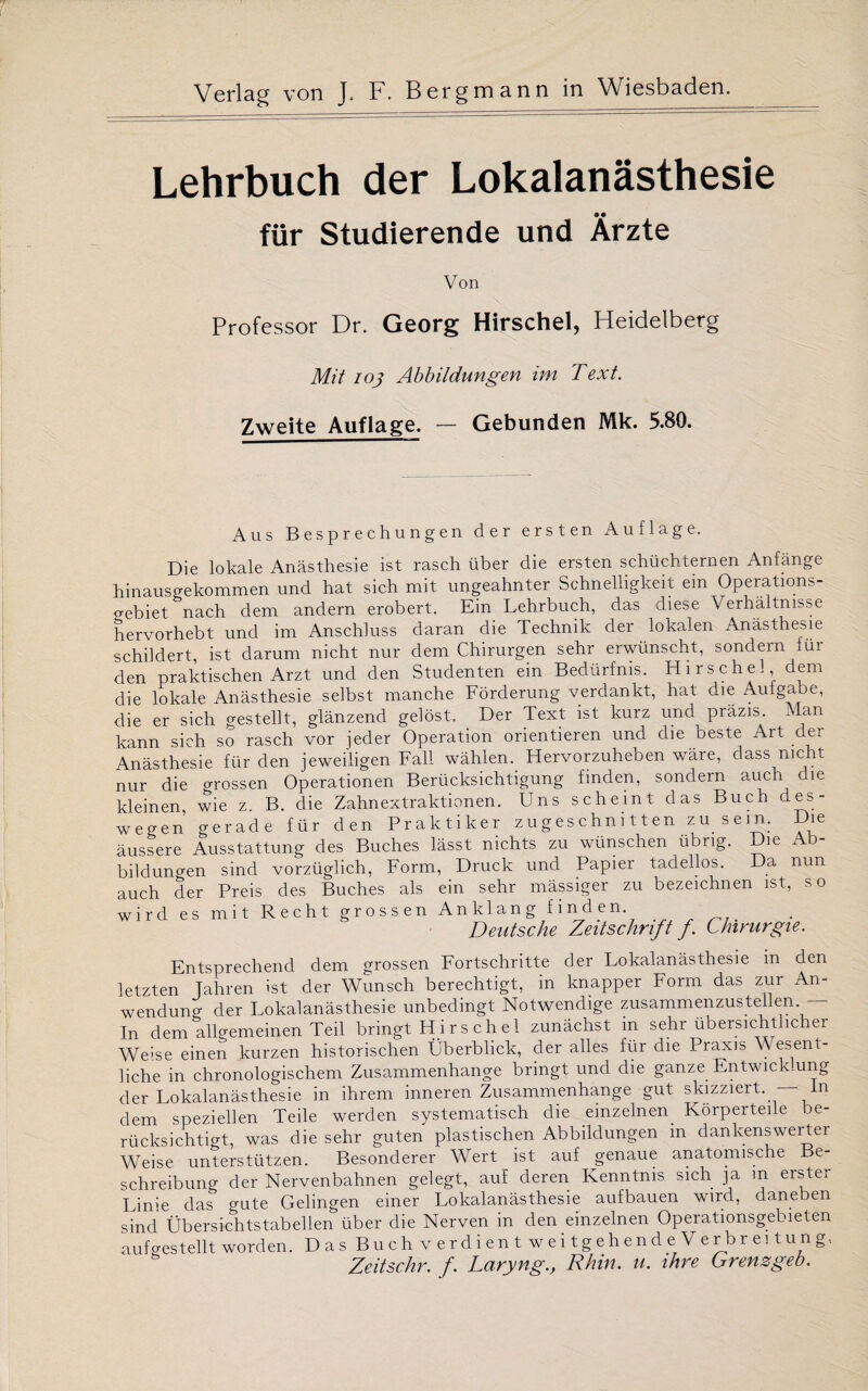 Lehrbuch der Lokalanästhesie für Studierende und Ärzte Von Professor Dr. Georg Hirschei, Heidelberg Mit io} Abbildungen im Text. Zweite Auflage. — Gebunden Mk. 5.80. Aus Besprechungen der ersten Auflage. Die lokale Anästhesie ist rasch über die ersten schüchternen Anfänge hinausgekommen und hat sich mit ungeahnter Schnelligkeit ein Operations¬ gebiet nach dem andern erobert. Ein Lehrbuch, das diese Verhältnisse hervorhebt und im Anschluss daran die Technik der lokalen Anästhesie schildert, ist darum nicht nur dem Chirurgen sehr erwünscht, sondern für den praktischen Arzt und den Studenten ein Bedürfnis. Hirsche!, dem die lokale Anästhesie selbst manche Förderung verdankt, hat die Aulgabe, die er sich gestellt, glänzend gelöst. Der Text ist kurz und präzis. Man kann sieh so rasch vor jeder Operation orientieren und die beste Art der Anästhesie für den jeweiligen Fall wählen. Hervorzuheben wäre, dass nicht nur die grossen Operationen Berücksichtigung finden, sondern auch die kleinen wie z B. die Zahnextraktionen. Uns scheint das Buch des¬ wegen gerade für den Praktiker z u g es chn i 11 en zu sein. Die äussere Ausstattung des Buches lässt nichts zu wünschen übrig. Die Ab¬ bildungen sind vorzüglich, Form, Druck und Papier tadellos. Da nun auch der Preis des Buches als ein sehr mässiger zu bezeichnen ist, so wird es mit Recht grossen Anklang finden. Deutsche Zeitschrift f. Chirurgie. Entsprechend dem grossen Fortschritte der Lokalanästhesie in den letzten Jahren ist der Wunsch berechtigt, in knapper Form das zur An¬ wendung der Lokalanästhesie unbedingt Notwendige zusammenzustellen. - In dem allgemeinen Teil bringt H i rs ch el zunächst in sehr übersichtlicher Weise einen kurzen historischen Überblick, der alles für die Praxis \\ esent- liche in chronologischem Zusammenhänge bringt und die ganze Entwich.ung der Lokalanästhesie in ihrem inneren Zusammenhänge gut skizziert. — ln dem speziellen Teile werden systematisch die einzelnen. Körperteile be¬ rücksichtigt, was die sehr guten plastischen Abbildungen m dankenswerter Weise unterstützen. Besonderer Wert ist auf genaue anatomische Be¬ schreibung der Nervenbahnen gelegt, auf deren Kenntnis sich ja m erster Linie das o-ute Gelingen einer Lokalanästhesie aufbauen wird, daneben sind Übersichtstabellen über die Nerven in den einzelnen Operationsgebieten auf gestellt worden. Das Buch verdient weitgehende Verbreitung, Zeitschr. f. Laryng., Rhin. u. ihre Grenzgeb.