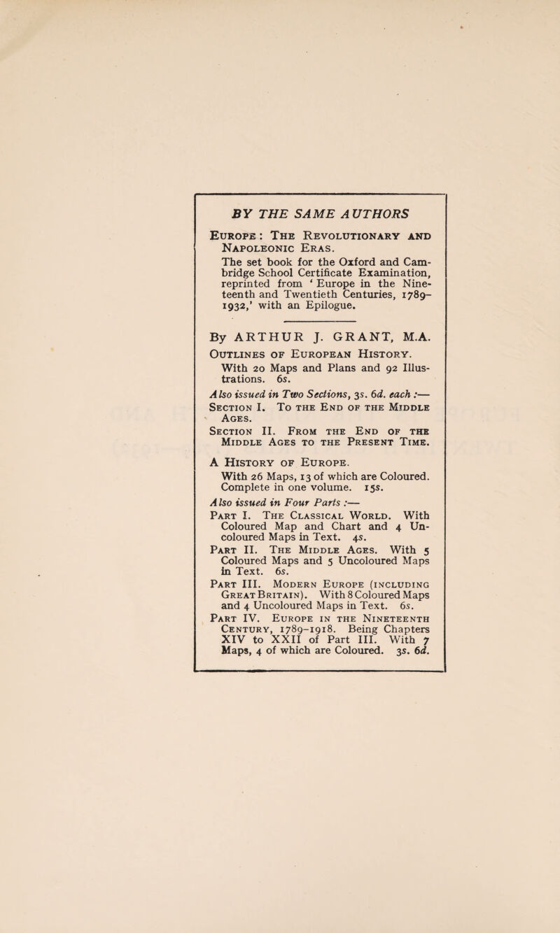 BY THE SAME AUTHORS Europe : The Revolutionary and Napoleonic Eras. The set book for the Oxford and Cam¬ bridge School Certificate Examination, reprinted from ‘ Europe in the Nine¬ teenth and Twentieth Centuries, 1789- 1932,’ with an Epilogue. By ARTHUR J. GRANT, M.A. Outlines of European History. With 20 Maps and Plans and 92 Illus¬ trations. 6s. Also issued in Two Sections, 3s. 6d. each :— Section I. To the End of the Middle Ages. Section II. From the End of the Middle Ages to the Present Time. A History of Europe. With 26 Maps, 13 of which are Coloured. Complete in one volume. 15s. A Iso issued in Four Parts :— Part I. The Classical World. With Coloured Map and Chart and 4 Un- coloured Maps in Text. 4s. Part II. The Middle Ages. With 5 Coloured Maps and 5 Uncoloured Maps in Text. 6s. Part III. Modern Europe (including Great Britain). With 8 Coloured Maps and 4 Uncoloured Maps in Text. 6s. Part IV. Europe in the Nineteenth Century, 1789-1918. Being Chapters XIV to XXII of Part III. With 7