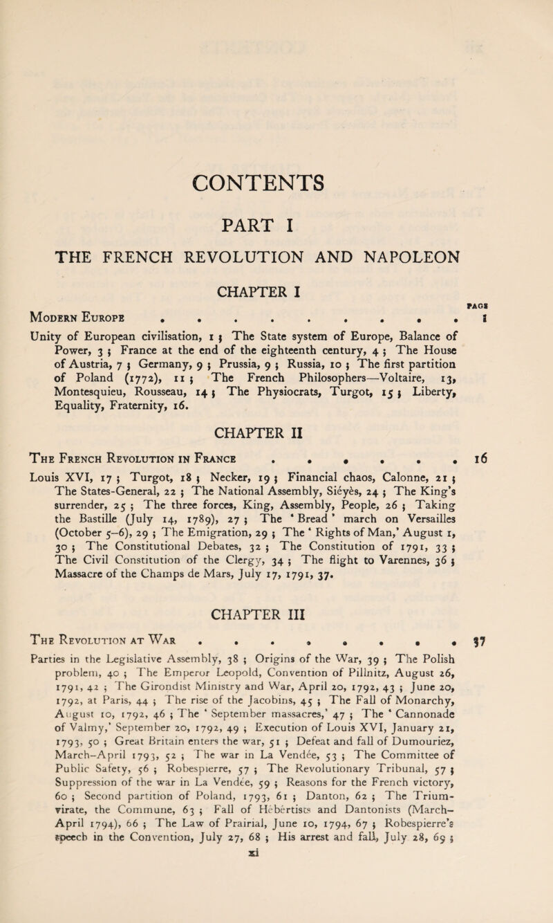 CONTENTS PART I THE FRENCH REVOLUTION AND NAPOLEON CHAPTER I PA OS Modern Europe a Unity of European civilisation, i $ The State system of Europe, Balance of Power, 3 $ France at the end of the eighteenth century, 4 ; The House of Austria, 7 $ Germany, 9 $ Prussia, 9 ; Russia, 10 j The first partition of Poland (1772), 11 j The French Philosophers—Voltaire, 13, Montesquieu, Rousseau, 14 $ The Physiocrats, Turgot, 15 $ Liberty, Equality, Fraternity, 16. CHAPTER II The French Revolution in France . . * . . .16 Louis XVI, 17 ; Turgot, 18 ; Necker, 19 j Financial chaos, Calonne, 21 j The States-General, 22 $ The National Assembly, Siey£s, 24 $ The King’s surrender, 25 ; The three forces, King, Assembly, People, 26 5 Taking the Bastille (July 14, 1789), 27 $ The * Bread ’ march on Versailles (October 5—6), 29 ; The Emigration, 29 } The * Rights of Man,’ August 1, 30 j The Constitutional Debates, 32 ; The Constitution of 1791, 33 ; The Civil Constitution of the Clergy, 34 ; The flight to Varennes, 36 j Massacre of the Champs de Mars, July 17, 1791, 37. CHAPTER III The Revolution at War ••••»••• 37 Parties in the Legislative Assembly, 38 ; Origins of the War, 39 ; The Polish problem, 40 ; The Emperor Leopold, Convention of Pillnitz, August 26, 1791, 42 $ The Girondist Ministry and War, April 20, 1792, 43 ; June 20, 1792, at Paris, 44 $ The rise of the Jacobins, 45 j The Fall of Monarchy, August 10, 1792, 46 ; The ‘ September massacres,’ 47 ; The 4 Cannonade of Valmy,’ September 20, 1792, 49 ; Execution of Louis XVI, January 21, 1793, 5° ♦ Great Britain enters the war, 51 ; Defeat and fall of Dumouriez, March-April 1793, 52 ; The war in La Vendee, 53 ; The Committee of Public Safety, 56 ; Robespierre, 57 ; The Revolutionary Tribunal, 57 j Suppression of the war in La Vendee, 59 ; Reasons for the French victory, 60 ; Second partition of Poland, 1793, 61 ; Dan ton, 62 ; The Trium¬ virate, the Commune, 63 5 Fall of Hebertists and Dantonists (March- April 1794), 66 $ The Law of Prairial, June 10, 1794, 67 $ Robespierre’s speech in the Convention, July 27, 68 ; His arrest and fall, July 28, 69 5