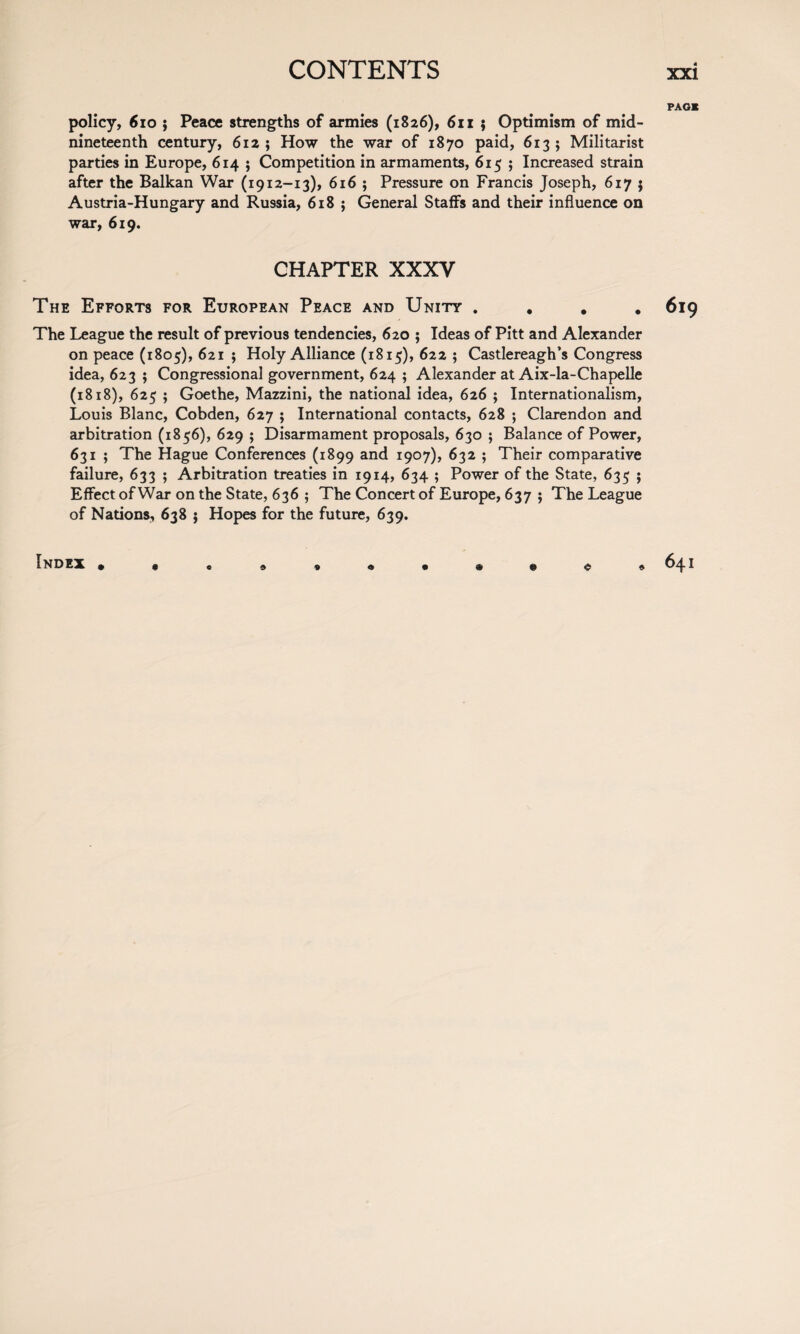 PAG* policy, 6io j Peace strengths of armies (1826), 61 x ; Optimism of mid¬ nineteenth century, 612; How the war of 1870 paid, 613; Militarist parties in Europe, 614 ; Competition in armaments, 615 ; Increased strain after the Balkan War (1912-13), 616 ; Pressure on Francis Joseph, 617 ; Austria-Hungary and Russia, 618 ; General Staffs and their influence on war, 619. CHAPTER XXXV The Efforts for European Peace and Unity .... 619 The League the result of previous tendencies, 620 ; Ideas of Pitt and Alexander on peace (1805), 621 $ Holy Alliance (1815), 622 ; Castlereagh’s Congress idea, 623 ; Congressional government, 624 ; Alexander at Aix-la-Chapelle (1818), 625 ; Goethe, Mazzini, the national idea, 626 ; Internationalism, Louis Blanc, Cobden, 627 ; International contacts, 628 ; Clarendon and arbitration (1856), 629 ; Disarmament proposals, 630 ; Balance of Power, 631 ; The Hague Conferences (1899 and 1907), 632 ; Their comparative failure, 633 ; Arbitration treaties in 1914, 634 ; Power of the State, 635 ; Effect of War on the State, 636 ; The Concert of Europe, 637 ; The League of Nations, 638 j Hopes for the future, 639. index * 1 641