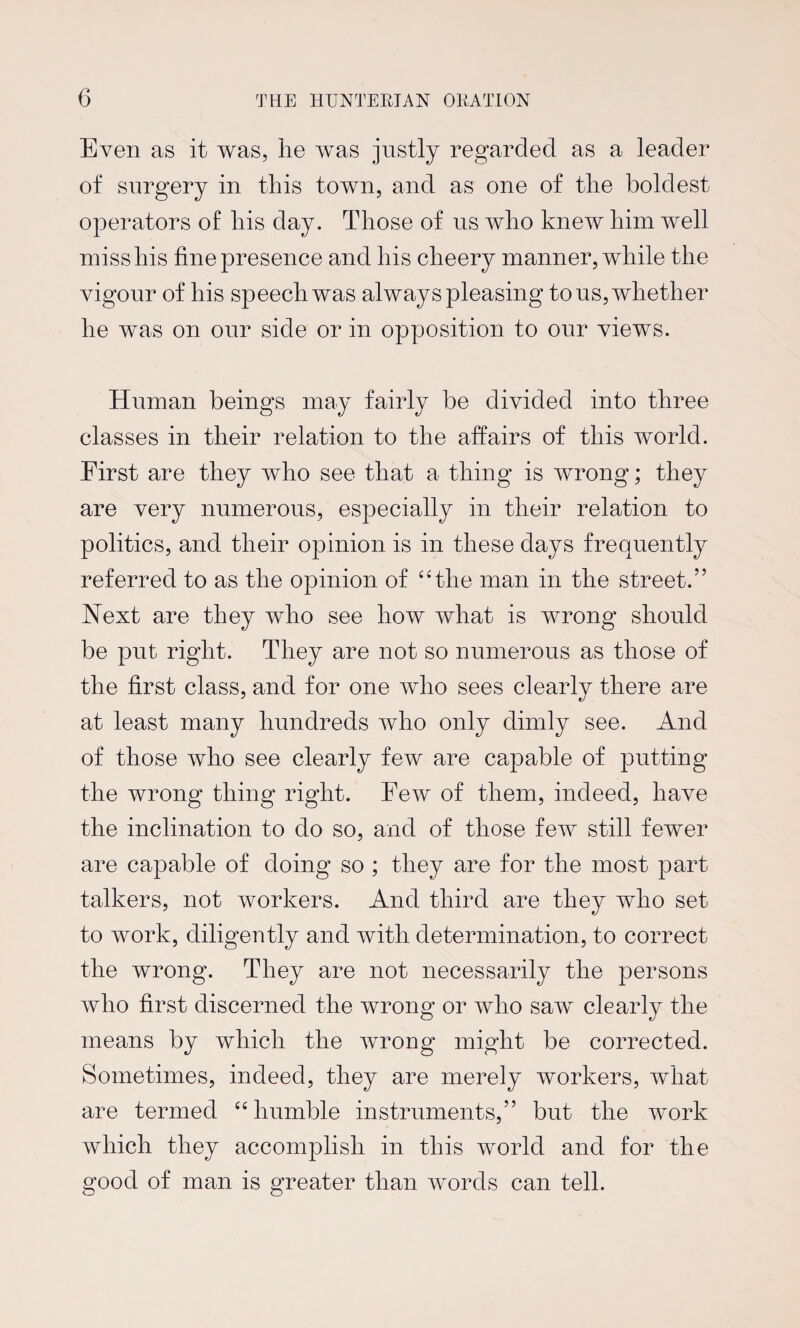 Even as it was, he was justly regarded as a leader of surgery in this town, and as one of the boldest operators of his day. Those of us who knew him well miss his fine presence and his cheery manner, while the vigour of his speech was always pleasing to us, whether he was on our side or in opposition to our views. Human beings may fairly be divided into three classes in their relation to the affairs of this world. First are they who see that a thing is wrong; they are very numerous, especially in their relation to politics, and their opinion is in these days frequently referred to as the opinion of 44the man in the street.” Next are they who see how what is wrong should be put right. They are not so numerous as those of the first class, and for one who sees clearly there are at least many hundreds who only dimly see. And of those who see clearly few are capable of putting the wrong thing right. Few of them, indeed, have the inclination to do so, and of those few still fewer are capable of doing so ; they are for the most part talkers, not workers. And third are they who set to work, diligently and with determination, to correct the wrong. They are not necessarily the persons who first discerned the wrong or who saw clearly the means by which the wrong might be corrected. Sometimes, indeed, they are merely workers, what are termed 44 humble instruments,” but the work which they accomplish in this world and for the good of man is greater than words can tell.