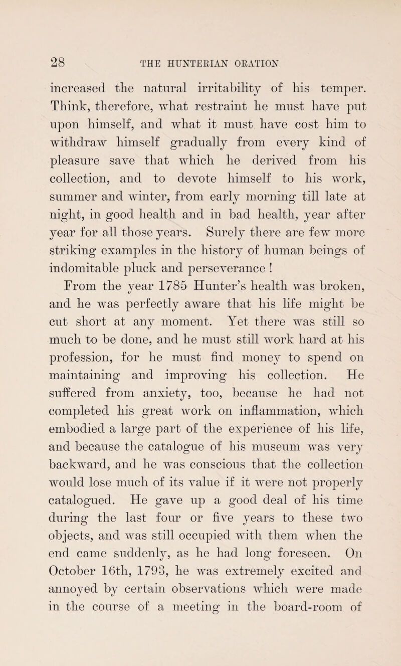 increased tlie natural irritability of his temper. Think, therefore, what restraint he must have put upon himself, and what it must have cost him to withdraw himself gradually from every kind of pleasure save that which he derived from his collection, and to devote himself to his work, summer and winter, from early morning till late at night, in good health and in bad health, year after year for all those years. Surely there are few more striking examples in the history of human beings of indomitable pluck and perseverance ! From the year 1785 Hunter’s health was broken, and he was perfectly aware that his life might be cut short at any moment. Yet there was still so much to be done, and he must still work hard at his profession, for he must find money to spend on maintaining and improving his collection. He suffered from anxiety, too, because he had not completed his great work on inflammation, which embodied a large part of the experience of his life, and because the catalogue of his museum was very backward, and he was conscious that the collection would lose much of its value if it were not properly catalogued. He gave up a good deal of his time during the last four or five years to these two objects, and was still occupied with them when the end came suddenly, as he had long foreseen. On October 16th, 1798, he was extremely excited and annoyed by certain observations which were made in the course of a meeting in the board-room of