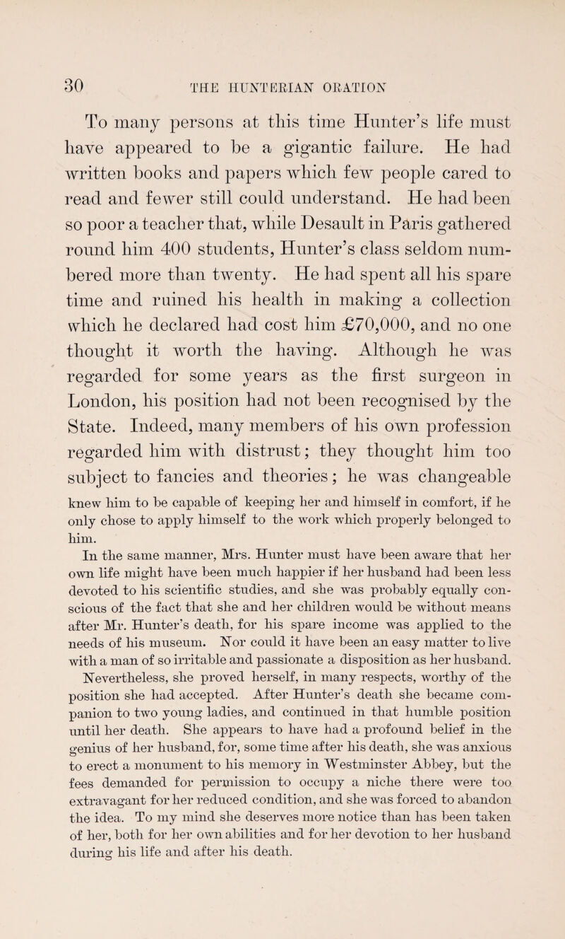 To many persons at this time Hunter’s life must have appeared to be a gigantic failure. He had written books and papers which few people cared to read and fewer still could understand. He had been so poor a teacher that, while Desault in Paris gathered round him 400 students, Hunter’s class seldom num¬ bered more than twenty. He had spent all his spare time and ruined his health in making a collection which he declared had cost him £70,000, and no one thought it worth the having. Although he was regarded for some years as the first surgeon in London, his position had not been recognised by the State. Indeed, many members of his own profession regarded him with distrust; they thought him too subject to fancies and theories; he was changeable knew him to be capable of keeping her and himself in comfort, if he only chose to apply himself to the work which properly belonged to him. In the same manner, Mrs. Hunter must have been aware that her own life might have been much happier if her husband had been less devoted to his scientific studies, and she was probably equally con¬ scious of the fact that she and her children would be without means after Mr. Hunter’s death, for his spare income was applied to the needs of his museum. Nor could it have been an easy matter to live with a man of so irritable and passionate a disposition as her husband. Nevertheless, she proved herself, in many respects, worthy of the position she had accepted. After Hunter’s death she became com¬ panion to two young ladies, and continued in that humble position until her death. She appears to have had a profound belief in the genius of her husband, for, some time after his death, she was anxious to erect a monument to his memory in Westminster Abbey, but the fees demanded for permission to occupy a niche there were too extravagant for her reduced condition, and she was forced to abandon the idea. To my mind she deserves more notice than has been taken of her, both for her own abilities and for her devotion to her husband during his life and after his death.