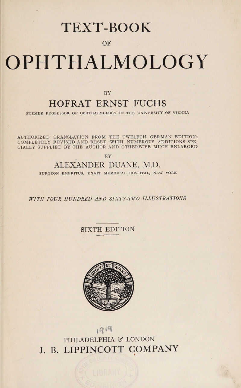 TEXT-BOOK OF OPHTHALMOLOGY BY HOFRAT ERNST FUCHS FORMER PROFESSOR OF OPHTHALMOLOGY IN THE UNIVERSITY OF VIENNA AUTHORIZED TRANSLATION FROM THE TWELFTH GERMAN EDITION; COMPLETELY REVISED AND RESET, WITH NUMEROUS ADDITIONS SPE¬ CIALLY SUPPLIED BY THE AUTHOR AND OTHERWISE MUCH ENLARGED BY ALEXANDER DUANE, M.D. SURGEON EMERITUS, KNAPP MEMORIAL HOSFITAL, NEW YORK WITH FOUR HUNDRED AND SIXTY-TWO ILLUSTRATIONS SIXTH EDITION j Tj t't PHILADELPHIA U LONDON J. B. LIPPINCOTT COMPANY