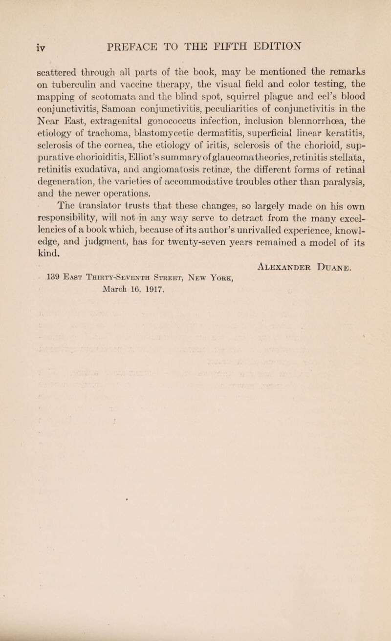 scattered through all parts of the book, may be mentioned the remarks on tuberculin and vaccine therapy, the visual field and color testing, the mapping of scotomata and the blind spot, squirrel plague and eel’s blood conjunctivitis, Samoan conjunctivitis, peculiarities of conjunctivitis in the Near East, extragenital gonococcus infection, inclusion blennorrhcea, the etiology of trachoma, blastomycetic dermatitis, superficial linear keratitis, sclerosis of the cornea, the etiology of iritis, sclerosis of the chorioid, sup¬ purative chorioiditis, Elliot’s summary of glaucoma theories, retinitis stellata, retinitis exudativa, and angiomatosis retinae, the different forms of retinal degeneration, the varieties of accommodative troubles other than paralysis, and the newer operations. The translator trusts that these changes, so largely made on his own responsibility, will not in any way serve to detract from the many excel¬ lencies of a book which, because of its author’s unrivalled experience, knowl¬ edge, and judgment, has for twenty-seven years remained a model of its kind. Alexander Duane. 139 East Thirty-Seventh Street, New York, March 16, 1917.