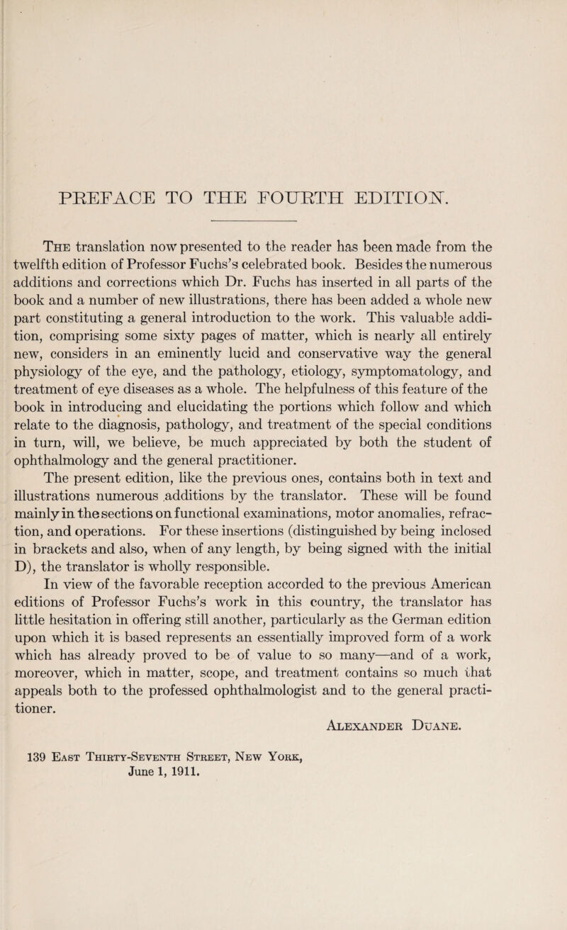 The translation now presented to the reader has been made from the twelfth edition of Professor Fuchs’s celebrated book. Besides the numerous additions and corrections which Dr. Fuchs has inserted in all parts of the book and a number of new illustrations, there has been added a whole new part constituting a general introduction to the work. This valuable addi¬ tion, comprising some sixty pages of matter, which is nearly all entirely new, considers in an eminently lucid and conservative way the general physiology of the eye, and the pathology, etiology, symptomatology, and treatment of eye diseases as a whole. The helpfulness of this feature of the book in introducing and elucidating the portions which follow and which relate to the diagnosis, pathology, and treatment of the special conditions in turn, will, we believe, be much appreciated by both the student of ophthalmology and the general practitioner. The present edition, like the previous ones, contains both in text and illustrations numerous additions by the translator. These will be found mainly in the sections on functional examinations, motor anomalies, refrac¬ tion, and operations. For these insertions (distinguished by being inclosed in brackets and also, when of any length, by being signed with the initial D), the translator is wholly responsible. In view of the favorable reception accorded to the previous American editions of Professor Fuchs’s work in this country, the translator has little hesitation in offering still another, particularly as the German edition upon which it is based represents an essentially improved form of a work which has already proved to be of value to so many—and of a work, moreover, which in matter, scope, and treatment contains so much that appeals both to the professed ophthalmologist and to the general practi¬ tioner. Alexander Duane. 139 East Thirty-Seventh Street, New York,