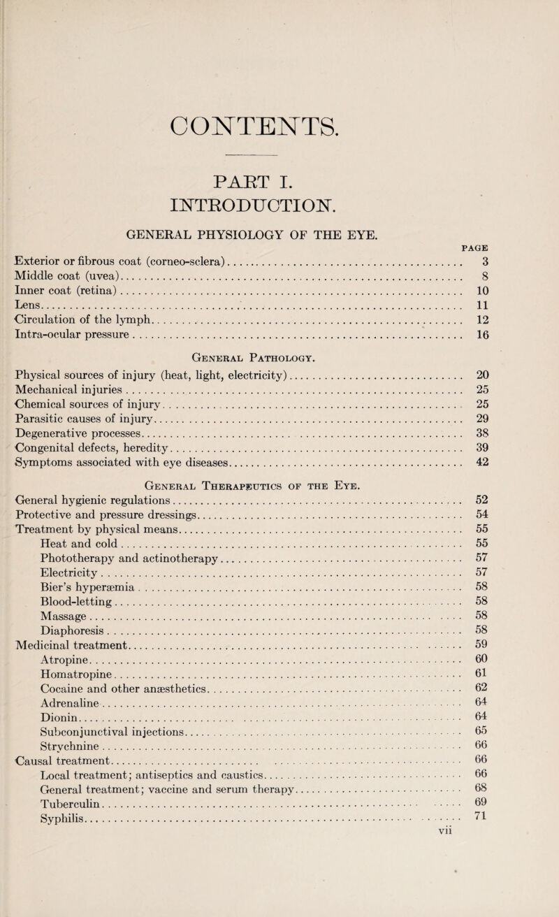 CONTENTS. PAET I. INTRODUCTION. GENERAL PHYSIOLOGY OF THE EYE. PAGE Exterior or fibrous coat (corneo-sclera). 3 Middle coat (uvea). 8 Inner coat (retina). 10 Lens. 11 Circulation of the lymph. 12 Intra-ocular pressure. 16 General Pathology. Physical sources of injury (heat, light, electricity). 20 Mechanical injuries. 25 Chemical sources of injury. 25 Parasitic causes of injury. 29 Degenerative processes. 38 Congenital defects, heredity. 39 Symptoms associated with eye diseases. 42 General Therapeutics of the Eye. General hygienic regulations. 52 Protective and pressure dressings. 54 Treatment by physical means. 55 Heat and cold. 55 Phototherapy and actinotherapy. 57 Electricity. 57 Bier’s hyperaemia. 58 Blood-letting. 58 Massage. 58 Diaphoresis. 58 Medicinal treatment. 59 Atropine. 60 Homatropine. 61 Cocaine and other anaesthetics. 62 Adrenaline. 64 Dionin. 64 Subconjunctival injections. 65 Strychnine. 66 Causal treatment. 66 Local treatment; antiseptics and caustics. 66 General treatment; vaccine and serum therapy. 68 Tuberculin. 69 Syphilis. 71