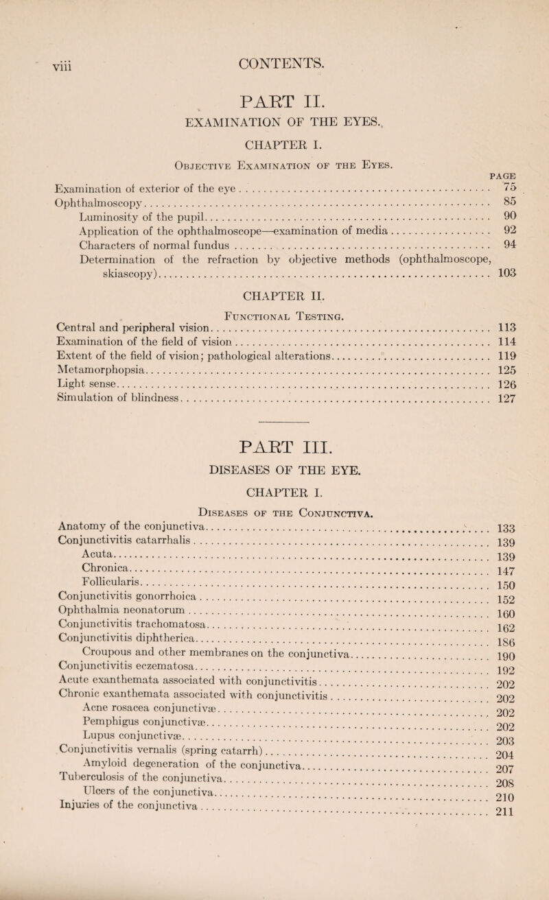 Vlll PART II. EXAMINATION OF THE EYES., CHAPTER I. Objective Examination of the Eyes. PAGE Examination of exterior of the eye. 75 Ophthalmoscopy. 85 Luminosity of the pupil. 90 Application of the ophthalmoscope—examination of media. 92 Characters of normal fundus. 94 Determination of the refraction by objective methods (ophthalmoscope, skiascopy).. ... 103 CHAPTER II. Functional Testing. Central and peripheral vision. 113 Examination of the field of vision. 114 Extent of the field of vision; pathological alterations. 119 Metamorphopsia. 125 Light sense. 126 Simulation of blindness. 127 PART III. DISEASES OF THE EYE. CHAPTER I. Diseases of the Conjunctiva. Anatomy of the conjunctiva. Conjunctivitis catarrhalis. Acuta... Chronica... Follicularis. Conjunctivitis gonorrhoica. Ophthalmia neonatorum. Conjunctivitis trachomatosa. Conjunctivitis diphtherica. Croupous and other membranes on the conjunctiva. Conjunctivitis eczematosa. Acute exanthemata associated with conjunctivitis. Chronic exanthemata associated with conjunctivitis. Acne rosacea conjunctivae. Pemphigus conjunctivae. Lupus conjunctivae. Conjunctivitis vernalis (spring catarrh).. Amyloid degeneration of the conjunctiva. Tuberculosis of the conjunctiva. Ulcers of the conjunctiva. Injuries of the conjunctiva. 133 139 139 147 150 152 160 162 186 190 192 202 202 202 202 203 204 207 208 210 211