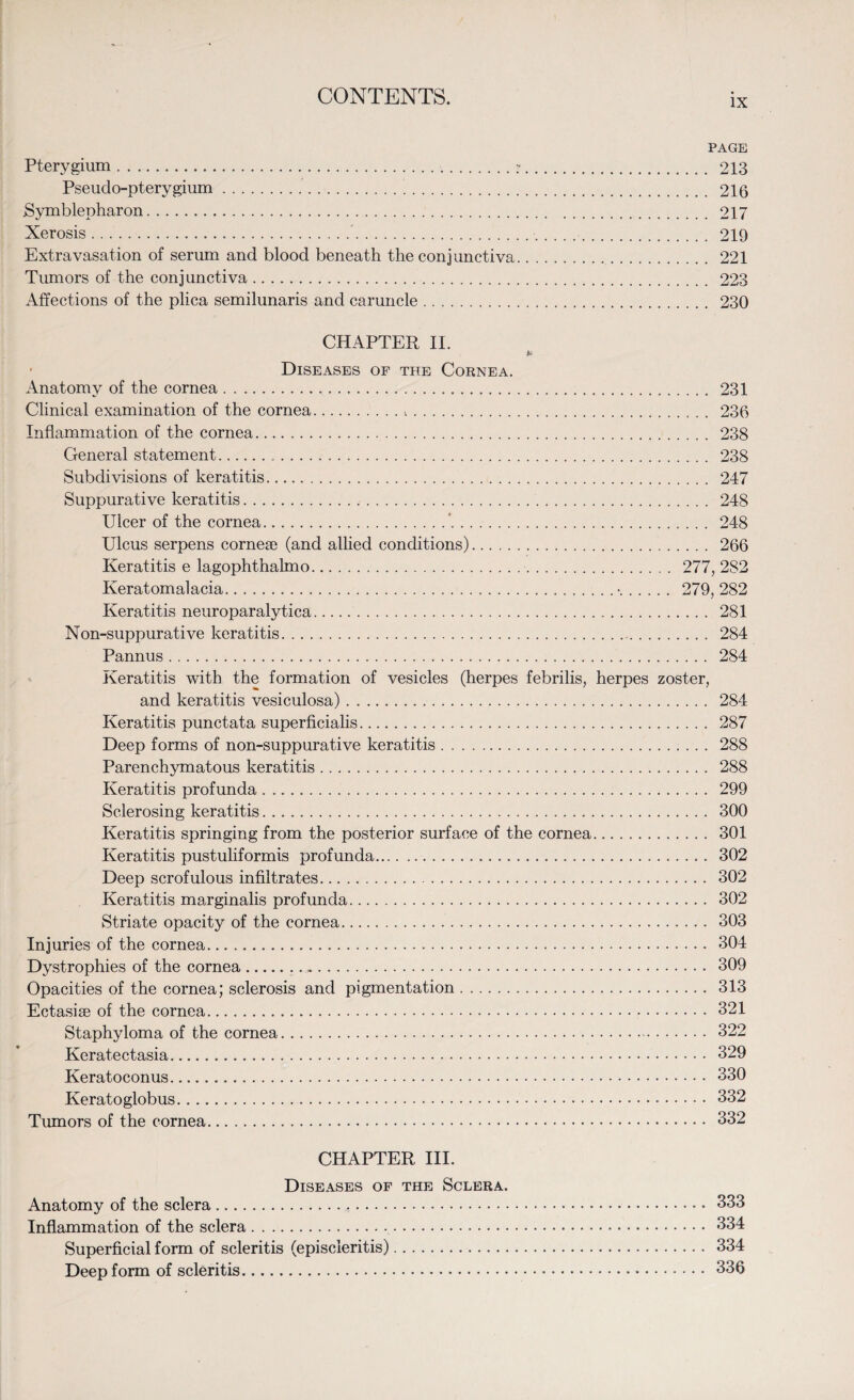IX PAGE Pterygium..:. 213 Pseudo-pterygium. 216 Symblepharon. 217 Xerosis. 219 Extravasation of serum and blood beneath the conjunctiva. 221 Tumors of the conj unctiva. 223 Affections of the plica semilunaris and caruncle. 230 CHAPTER II. • Diseases of the Cornea. Anatomy of the cornea. 231 Clinical examination of the cornea.*... 236 Inflammation of the cornea. 238 General statement. 238 Subdivisions of keratitis. 247 Suppurative keratitis. 248 Ulcer of the cornea.*. 248 Ulcus serpens cornese (and allied conditions). 266 Keratitis e lagophthalmo.. 277, 282 Keratomalacia.•. 279,282 Keratitis neuroparalytica. 281 Non-suppurative keratitis. 284 Pannus. 284 Keratitis with the formation of vesicles (herpes febrilis, herpes zoster, and keratitis vesiculosa). 284 Keratitis punctata superficialis. 287 Deep forms of non-suppurative keratitis. 288 Parenchymatous keratitis. 288 Keratitis profunda. 299 Sclerosing keratitis. 300 Keratitis springing from the posterior surface of the cornea. 301 Keratitis pustuliformis profunda. 302 Deep scrofulous infiltrates. 302 Keratitis marginalis profunda. 302 Striate opacity of the cornea. 303 Injuries of the cornea. 304 Dystrophies of the cornea. 309 Opacities of the cornea; sclerosis and pigmentation. 313 Ectasise of the cornea. 321 Staphyloma of the cornea. 322 Keratectasia. 329 Keratoconus. 330 Keratoglobus. 332 Tumors of the cornea. 332 CHAPTER III. Diseases of the Sclera. Anatomy of the sclera. 333 Inflammation of the sclera. 334 Superficial form of scleritis (episcleritis). 334 Deep form of scleritis. 336