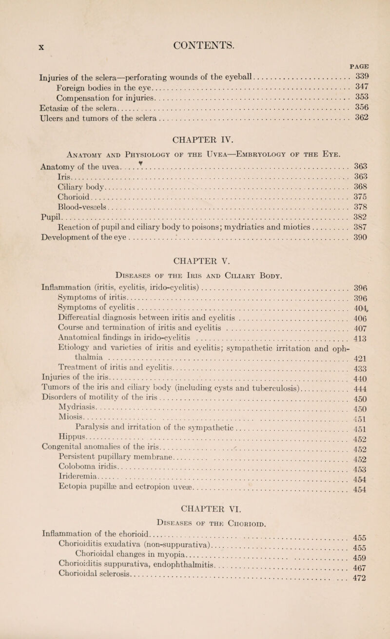 PAGE Injuries of the sclera—perforating wounds of the eyeball. 339 Foreign bodies in the eye. 347 Compensation for injuries. 353 Ectasiae of the sclera. 356 Ulcers and tumors of the sclera. 362 CHAPTER IV. Anatomy and Physiology of the Uvea—Embryology of the Eye. Anatomy of the uvea. 363 Iris. 363 Ciliary body.. . . 368 Chorioid. 375 Blood-vessels. 378 Pupil. 382 Reaction of pupil and ciliary body to poisons; mydriatics and miotics. 387 Development of the eye. 390 CHAPTER V. Diseases of the Iris and Ciliary Body. Inflammation (iritis, cyclitis, irido-cyclitis). 396 Symptoms of iritis... 396 Symptoms of cyclitis. 404, Differential diagnosis between iritis and cyclitis. 406 Course and termination of iritis and cyclitis . 407 Anatomical findings in irido-cyclitis . 413 Etiology and varieties of iritis and cyclitis; sympathetic irritation and oph¬ thalmia . 421 Treatment of iritis and cyclitis. 433 Injuries of the iris. 440 Tumors of the iris and ciliary body (including cysts and tuberculosis). 444 Disorders of motility of the iris. 450 Mydriasis. 45Q Miosis. 451 Paralysis and irritation of the sympathetic. 451 Hippus. 452 Congenital anomalies of the iris.r. 452 Persistent pupillary membrane. 452 Coloboma iridis. 453 Irideremia. 454 Ectopia pupillse and ectropion uveae. 4^4 CHAPTER VI. Diseases of the Chorioid. Inflammation of the chorioid. Chorioiditis exudativa (non-suppurativa). Chorioidal changes in myopia. Chorioiditis suppurativa, endophthalmitis. Chorioidal sclerosis. 455 455 459 467 472