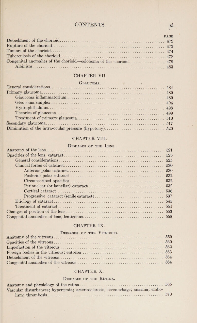 xi PAGE Detachment of the chorioid. 472 Rupture of the chorioid. 473 Tumors of the chorioid. 474 Tuberculosis of the chorioid. 47§ Congenital anomalies of the chorioid—coloboma of the chorioid. 479 Albinism. 483 CHAPTER VII. Glaucoma. General considerations. 484 Primary glaucoma. 489 Glaucoma inflammatorium. 489 Glaucoma simplex. 496 Hydrophthalmus. 498 Theories of glaucoma. 499 Treatment of primary glaucoma.t. 510 Secondary glaucoma. 517 Diminution of the intra-ocular pressure (hypotony). 520 CHAPTER VIII. Diseases of the Lens. Anatomy of the lens. 521 Opacities of the lens, cataract. 525 General considerations. 525 Clinical forms of cataract. 530 Anterior polar cataract. 530 Posterior polar cataract. 532 Circumscribed opacities. 532 Perinuclear (or lamellar) cataract. 532 Cortical cataract. 536 Progressive cataract (senile cataract). 537 Etiology of cataract. 545 Treatment of cataract. 551 Changes of position of the lens. 553 Congenital anomalies of lens; lenticonus. 558 CHAPTER IX. Diseases of the Vitreous. Anatomy of the vitreous. 559 Opacities of the vitreous. 560 Liquefaction of the vitreous. 562 Foreign bodies in the vitreous; entozoa. 563 Detachment of the vitreous. 564 Congenital anomalies of the vitreous. 564 CHAPTER X. Diseases of the Retina. Anatomy and physiology of the retina. 565 Vascular disturbances; hyperaemia; arteriosclerosis; haemorrhage; anaemia; embo¬ lism; thrombosis. 570