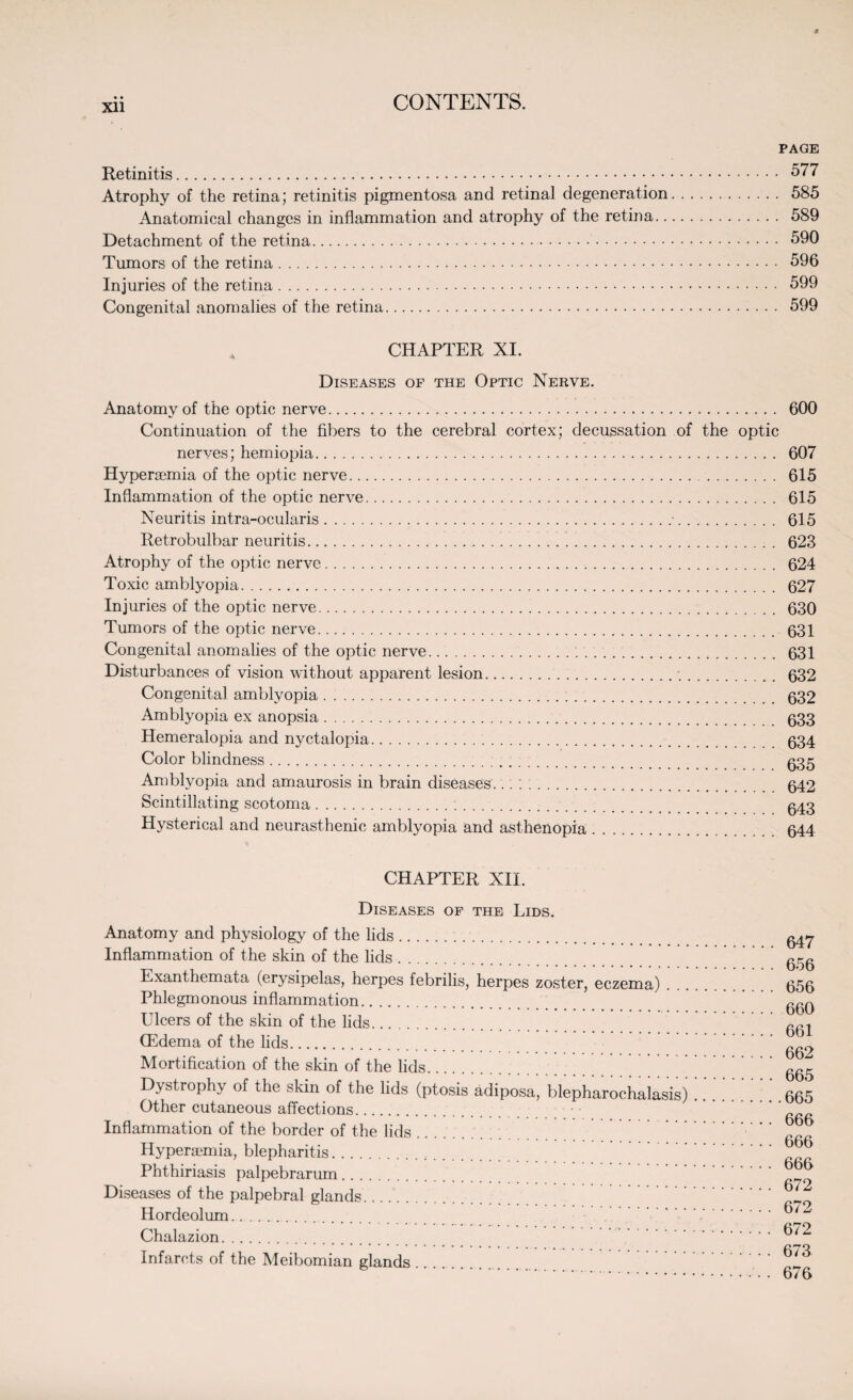 Xll PAGE Retinitis. 577 Atrophy of the retina; retinitis pigmentosa and retinal degeneration. 585 Anatomical changes in inflammation and atrophy of the retina. 589 Detachment of the retina. 590 Tumors of the retina. 596 Injuries of the retina. 599 Congenital anomalies of the retina. 599 CHAPTER XI. Diseases op the Optic Nerve. Anatomy of the optic nerve. 600 Continuation of the fibers to the cerebral cortex; decussation of the optic nerves; hemiopia. 607 Hyperaemia of the optic nerve. 615 Inflammation of the optic nerve. 615 Neuritis intra-ocularis.•. 615 Retrobulbar neuritis.... . 623 Atrophy of the optic nerve. 624 Toxic amblyopia. 627 Injuries of the optic nerve. 630 Tumors of the optic nerve. 631 Congenital anomalies of the optic nerve.;. 631 Disturbances of vision without apparent lesion.*.. 632 Congenita] amblyopia. 632 Amblyopia ex anopsia. 633 Hemeralopia and nyctalopia. 634 Color blindness. 635 Amblyopia and amaurosis in brain diseases... ; .. 642 Scintillating scotoma. g43 Hysterical and neurasthenic amblyopia and asthenopia. 644 CHAPTER XII. Diseases of the Lids. Anatomy and physiology of the lids. Inflammation of the skin of the lids. Exanthemata (erysipelas, herpes febrilis, herpes zoster, eczema) Phlegmonous inflammation. Ulcers of the skin of the lids. (Edema of the lids. Mortification of the skin of the lids. Dystrophy of the skin of the lids (ptosis adiposa, blepharochalasis) Other cutaneous affections. Inflammation of the border of the lids .... Hyperaemia, blepharitis. Phthiriasis palpebrarum. Diseases of the palpebral glands. Hordeolum. Chalazion. Infarcts of the Meibomian glands. 647 656 656 660 661 662 665 665 666 666 666 672 672 672 673 676