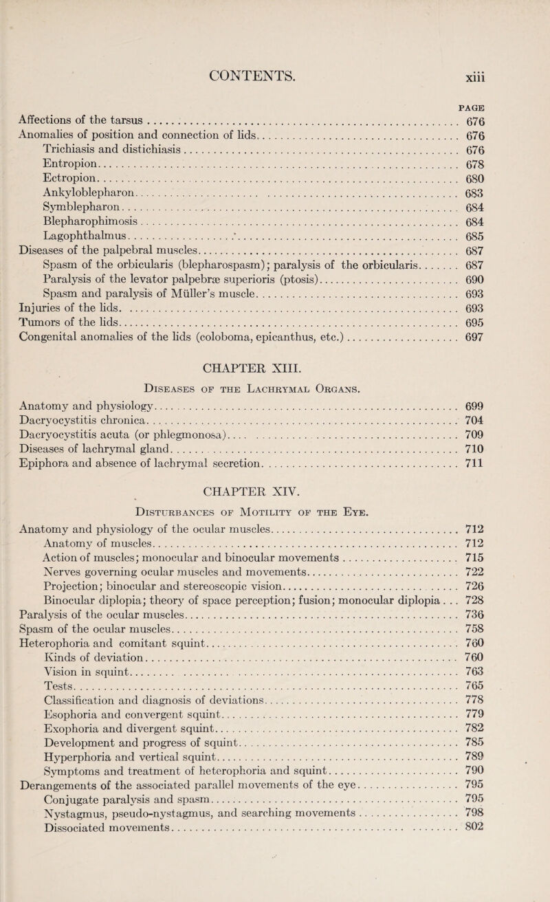 PAGE Affections of the tarsus... 676 Anomalies of position and connection of lids.. 676 Trichiasis and distichiasis. 676 Entropion. 678 Ectropion. 680 Ankyloblepharon. 683 Symblepharon. 684 Blepharophimosis. 684 Lagophthalmus.*. 685 Diseases of the palpebral muscles. 687 Spasm of the orbicularis (blepharospasm); paralysis of the orbicularis. 687 Paralysis of the levator palpebrse superioris (ptosis). 690 Spasm and paralysis of Muller’s muscle. 693 Injuries of the lids. 693 Tumors of the lids. 695 Congenital anomalies of the lids (coloboma, epicanthus, etc.)... 697 CHAPTER XIII. Diseases of the Lachrymal Organs. Anatomy and physiology. 699 Dacryocystitis chronica. 704 Dacryocystitis acuta (or phlegmonosa). 709 Diseases of lachrymal gland. 710 Epiphora and absence of lachrymal secretion. 711 CHAPTER XIV. Disturbances of Motility of the Eye. Anatomy and physiology of the ocular muscles. 712 Anatomy of muscles. 712 Action of muscles; monocular and binocular movements. 715 Nerves governing ocular muscles and movements. 722 Projection; binocular and stereoscopic vision. 726 Binocular diplopia; theory of space perception; fusion; monocular diplopia . .. 728 Paralysis of the ocular muscles... 736 Spasm of the ocular muscles. 758 Heterophoria and comitant squint. 760 Kinds of deviation. 760 Vision in squint. 763 Tests. 765 Classification and diagnosis of deviations. 778 Esophoria and convergent squint... 779 Exophoria and divergent squint. 782 Development and progress of squint. 785 Hyperphoria and vertical squint. 789 Symptoms and treatment of heterophoria and squint. 790 Derangements of the associated parallel movements of the eye. 795 Conjugate paralysis and spasm. 795 Nystagmus, pseudo-nystagmus, and searching movements. 798 Dissociated movements. 802