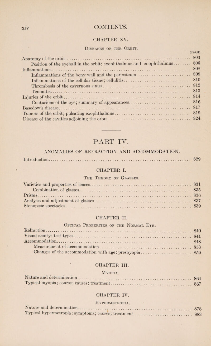 CHAPTER XV. Diseases of the Orbit. PAGE Anatomy of the orbit. 803 Position of the eyeball in the orbit; exophthalmus and enophthalmus. 806 Inflammations. 808 Inflammations of the bony wall and the periosteum. 80S Inflammations of the cellular tissue; cellulitis. 810 Thrombosis of the cavernous sinus... 812 Tenonitis. 813 Injuries of the orbit.<. 814 Contusions of the eye; summary of appearances. 816 Basedow’s disease.. 817 Tumors of the orbit; pulsating exophthalmus. 819 Disease of the cavities adjoining the orbit. 824 PAET IT. ANOMALIES OF REFRACTION AND ACCOMMODATION. Introduction. 829 CHAPTER I. The Theory of Glasses. Varieties and properties of lenses. 831 Combination of glasses. 835 Prisms. 836 Analysis and adjustment of glasses. 837 Stenopseic spectacles. 839 CHAPTER II. Optical Properties of the Normal Eye. Refraction. 840 Visual acuity; test types. 841 Accommodation. 848 Measurement of accommodation. 853 Changes of the accommodation with age; presbyopia. 859 CHAPTER III. Myopia. Nature and determination. gg4 Typical myopia; course; causes; treatment. 867 CHAPTER IV. Hypermetropia. Nature and determination. g7g Typical hypermetropia; symptoms; causes; treatment. 883