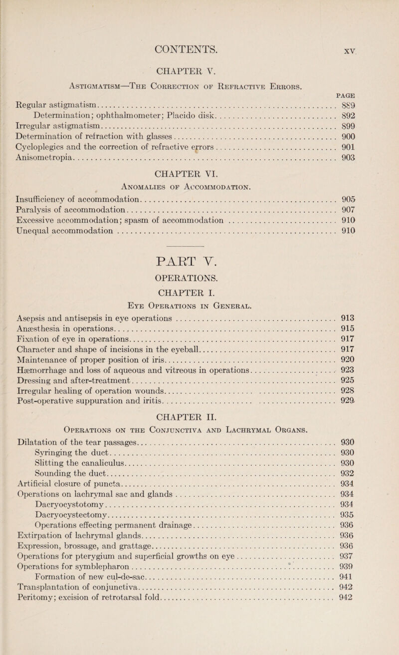 CHAPTER V. Astigmatism—The Correction of Refractive Errors. page Regular astigmatism. 889 Determination; ophthalmometer; Placido disk. 892 Irregular astigmatism. 899 Determination of refraction with glasses. 900 Cycloplegics and the correction of refractive errors. 901 Anisometropia. 903 CHAPTER VI. Anomalies of Accommodation. Insufficiency of accommodation. 905 Paralysis of accommodation. 907 Excessive accommodation; spasm of accommodation. 910 Unequal accommodation. 910 PART V. OPERATIONS. CHAPTER I. Eye Operations in General. Asepsis and antisepsis in eye operations. 913 Ansesthesia in operations. 915 Fixation of eye in operations. 917 Character and shape of incisions in the eyeball. 917 Maintenance of proper position of iris. 920 Haemorrhage and loss of aqueous and vitreous in operations. . . .. 923 Dressing and after-treatment. 925 Irregular healing of operation wounds. 928 Post-operative suppuration and iritis. .. 929 CHAPTER II. Operations on the Conjunctiva and Lachrymal Organs. Dilatation of the tear passages. 930 Syringing the duct. 930 Slitting the canaliculus. 930 Sounding the duct. 932 Artificial closure of puncta. 934 Operations on lachrymal sac and glands. 934 Dacryocystotomy. 934 Dacryocystectomv. 935 Operations effecting permanent drainage. 936 Extirpation of lachrymal glands. 936 Expression, brassage, and grattage. 936 Operations for pterygium and superficial growths on eye. 937 Operations for symblepharon. 939 Formation of new cul-de-sac. 941 Transplantation of conjunctiva. 942 Peritomy; excision of retrotarsal fold. 942