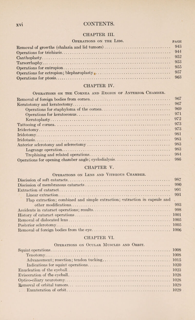 CHAPTER III. Operations on tiie Lids. page Removal of growths (chalazia and lid tumors). 943 Operations for trichiasis. 944 Canthoplasty...* 952 Tarsorrhaphy. 953 Operations for entropion. 955 Operations for ectropion; blepharoplasty .. 957 Operations for ptosis. 963 CHAPTER IV. Operations on the Cornea and Region of Anterior Chamber. Removal of foreign bodies from cornea. 967 Keratotomy and keratectomy. 967 Operations for staphyloma of the cornea. 969 Operations for keratoconus. 971 Keratoplasty. 972 Tattooing of cornea. 973 Iridectomy. 973 Iridotomy. 981 Iridotasis. 983 Anterior sclerotomy and sclerectomy. 983 Lagrange operation. 983 Trephining and related operations. 984 Operations for opening chamber angle; cyclodialysis. 986 CHAPTER V. Operations on Lens and Vitreous Chamber. Discission of soft cataracts. 987 Discission of membranous cataracts. 990 Extraction of cataract. 991 Linear extraction. 991 Flap extraction; combined and simple extraction; extraction in capsule and , other modifications. 993 Accidents in cataract operations; results. 998 History of cataract operations. 1001 Removal of dislocated lens. 1005 Posterior sclerotomy. 1005 Removal of foreign bodies from the eye. 1006 CHAPTER VI. Operations on Ocular Muscles and Orbit. Squint operations. 1008 Tenotomy. 1008 Advancement; resection; tendon tucking. 1015 Indications for squint operations. 1020 Enucleation of the eyeball. 1023 Evisceration of the eyeball. 1028 Optico-ciliary neurotomy. 1028 Removal of orbital tumors. 1029 Exenteration of orbit. 1029