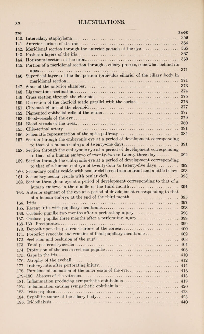 FIG. PAGE 140. Intercalary staphyloma. 359 141. Anterior surface of the iris. 364 142. Meridional section through the anterior portion of the eye. 365 143. Posterior layers of the iris. 367 144. Horizontal section of the orbit. 369 145. Portion of a meridional section through a ciliary process, somewhat behind its apex. 371 146. Superficial layers of the flat portion (orbiculus ciliaris) of the ciliary body in meridional section. 371 147. Sinus of the anterior chamber. 373 148. Ligamentum pectinatum. 374 149. Cross section through the chorioid. 375 150. Dissection of the chorioid made parallel with the surface. 376 151. Chromatophores of the chorioid. 377 152. Pigmented epithelial cells of the retina. 377 153. Blood-vessels of the eye. 379 154. Blood-vessels of the uvea. 380 155. Cilio-retinal artery. 381 156. Schematic representation of the optic pathway. 384 157. Section through the embryonic eye at a period of development corresponding to that of a human embryo of twenty-one days. 391 158. Section through the embryonic eye at a period of development corresponding to that of a human embryo of twenty-two to twenty-three days. 392 159. Section through the embryonic eye at a period of development corresponding to that of a human embryo of twenty-four to twenty-five days. 392 160. Secondary ocular vesicle with ocular cleft seen from in front and a little below. 393 161. Secondary ocular vesicle with ocular cleft. 393 162. Section through an eye at a period of development corresponding to that of a human embryo in the middle of the third month. 394 163. Anterior segment of the eye at a period of development corresponding to that of a human embryo at the end of the third month. 395 164. Iritis. 397 165. Recent iritis with pupillary membrane. 398 166. Occlusio pupillse two months after a perforating injury. 398 167. Occlusio pupillse three months after a perforating injury. 398 168-169. Precipitates...;. 399 170. Deposit upon the posterior surface of the cornea. 400 171. Posterior synechise and remains of fetal pupillary membrane. 402 172. Seclusion and occlusion of the pupil. 403 173. Total posterior synechia. 404 174. Protrusion of the iris in seclusio pupillse. 408 175. Gaps in the iris. 410 176. Atrophy of the eyeball. 412 177. Irido-cyclitis after perforating injury. 414 178. Purulent inflammation of the inner coats of the eye. 416 179-180. Abscess of the vitreous. 418 181. Inflammation producing sympathetic ophthalmia. 419 182. Inflammation causing sympathetic ophthalmia. 420 183. Iritis papulosa..... 423 184. Syphilitic tumor of the ciliary body. 423 185. Iridodialysis. 440