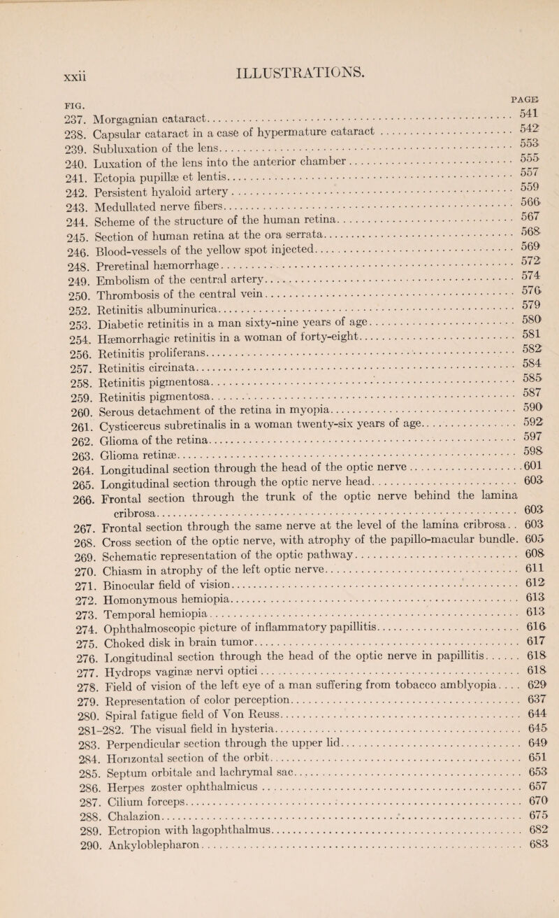 PAGE fig. w 238. Capsular cataract in a case of hypermature cataract. 542 239. Subluxation of the lens. 553 240. Luxation of the lens into the anterior chamber. 555 241. Ectopia pupillse et lentis. 557 242. Persistent hyaloid artery. 559 243. Medullated nerve fibers. 565 244. Scheme of the structure of the human retina. 567 245. Section of human retina at the ora serrata. 568 246. Blood-vessels of the yellow spot injected. 569 248. Preretinal haemorrhage. 572 249. Embolism of the central artery. 574 250. Thrombosis of the central vein. 576- 252. Retinitis albuminurica. 579 253. Diabetic retinitis in a man sixty-nine years of age. 580 254. Haemorrhagic retinitis in a woman of forty-eight. 581 256. Retinitis proliferans. 582 257. Retinitis circinata. 584 258. Retinitis pigmentosa...’. 585 259. Retinitis pigmentosa. 587 260. Serous detachment of the retina in myopia. 590 261. Cysticercus subretinalis in a woman twenty-six years of age. 592 262. Glioma of the retina. 59/ 263. Glioma retinae. 598 264. Longitudinal section through the head of the optic nerve.601 265. Longitudinal section through the optic nerve head.. 603 266. Frontal section through the trunk of the optic nerve behind the lamina cribrosa... 267. Frontal section through the same nerve at the level of the lamina cribrosa. . 603 268. Cross section of the optic nerve, with atrophy of the papillo-macular bundle. 605 269. Schematic representation of the optic pathway. 608 270. Chiasm in atrophy of the left optic nerve... 611 271. Binocular field of vision. 612 272. Homonymous hemiopia. 613 273. Temporal hemiopia.. 613 274. Ophthalmoscopic picture of inflammatory papillitis. 616 275. Choked disk in brain tumor. 617 276. Longitudinal section through the head of the optic nerve in papillitis. 618 277. Hydrops vaginae nervi optici. 618 278. Field of vision of the left eye of a man suffering from tobacco amblyopia. . . . 629 279. Representation of color perception. 637 280. Spiral fatigue field of Von Reuss. 644 281-282. The visual field in hysteria. 645 283. Perpendicular section through the upper lid. 649 284. Horizontal section of the orbit. 651 285. Septum orbitale and lachrymal sac. 653 286. Herpes zoster ophthalmicus. 657 287. Cilium forceps. 670 288. Chalazion..*. 675 289. Ectropion with lagophthalmus. 682 290. Ankyloblepharon. 683