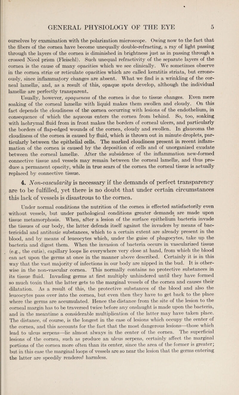 ourselves by examination with the polarization microscope. Owing now to the fact that the fibers of the cornea have become unequally double-refracting, a ray of light passing through the layers of the cornea is diminished in brightness just as in passing through a crossed Nicol prism (Fleischl). Such unequal refractivity of the separate layers of the cornea is the cause of many opacities which we see clinically. We sometimes observe in the cornea striae or reticulate opacities which are called keratitis striata, but errone¬ ously, since inflammatory changes are absent. What we find is a wrinkling of the cor¬ neal lamellae, and, as a result of this, opaque spots develop, although the individual lamellae are perfectly transparent. Usually, however, opaqueness of the cornea is due to tissue changes. Even mere soaking of the corneal lamellae with liquid makes them swollen and cloudy. On this fact depends the cloudiness of the cornea occurring with lesions of the endothelium, in consequence of which the aqueous enters the cornea from behind. So, too, soaking with lachrymal fluid from in front makes the borders of corneal ulcers, and particularly the borders of flap-edged wounds of the cornea, cloudy and swollen. In glaucoma the cloudiness of the cornea is caused by fluid, which is thrown out in minute droplets, par¬ ticularly between the epithelial cells. The marked cloudiness present in recent inflam¬ mation of the cornea is caused by the deposition of cells and of unorganized exudate between the corneal lamellae. After the subsidence of the inflammation new-formed connective tissue and vessels may remain between the corneal lamellae, and thus pro¬ duce a permanent opacity, while in true scars of the cornea the corneal tissue is actually replaced by connective tissue. 4. Non-vascularity is necessary if the demands of perfect transparency are to be fulfilled, yet there is no doubt that under certain circumstances this lack of vessels is disastrous to the cornea. Under normal conditions the nutrition of the cornea is effected satisfactorily even without vessels, but under pathological conditions greater demands are made upon tissue metamorphosis. When, after a lesion of the surface epithelium bacteria invade the tissues of our body, the latter defends itself against the invaders by means of bac¬ tericidal and antitoxic substances, which to a certain extent are already present in the blood, and by means of leucocytes which, under the guise of phagocytes, take up the bacteria and digest them. When the invasion of bacteria occurs in vascularized tissue (e.g., the cutis), capillary loops lie everywhere very close at hand, from which the blood can act upon the germs at once in the manner above described. Certainly it is in this way that the vast majority of infections in our body are nipped in the bud. It is other¬ wise in the non-vascular cornea. This normally contains no protective substances in its tissue fluid. Invading germs at first multiply unhindered until they have formed so much toxin that the latter gets to the marginal vessels of the cornea and causes their dilatation. As a result of this, the protective substances of the blood and also the leucocytes pass over into the cornea, but even then they have to get back to the place where the germs are accumulated. Hence the distance from the site of the lesion to the corneal margin has to be traversed twice before any onslaught is made upon the bacteria, and in the meantime a considerable multiplication of the latter may have taken place. The distance, of course, is the longest in the case of lesions which occupy the center of the cornea, and this accounts for the fact that the most dangerous lesions those which lead to ulcus serpens—lie almost always in the center of the cornea. The superficial lesions of the cornea, such as produce an ulcus serpens, certainly affect the marginal portions of the cornea more often than its center, since the area of the former is greater; but in this case the marginal loops of vessels are so near the lesion that the germs entering the latter are speedily rendered harmless.