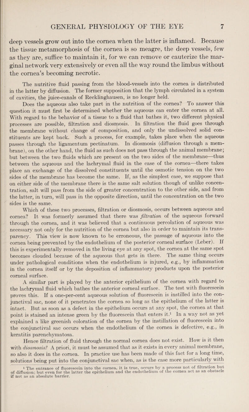 deep vessels grow out into the cornea when the latter is inflamed. Because the tissue metamorphosis of the cornea is so meagre, the deep vessels, few as they are, suffice to maintain it, for we can remove or cauterize the mar¬ ginal network very extensively or even all the way round the limbus without the cornea’s becoming necrotic. The nutritive fluid passing from the blood-vessels into the cornea is distributed in the latter by diffusion. The former supposition that the lymph circulated in a system of cavities, the juice-canals of Recklinghausen, is no longer held. Does the aqueous also take part in the nutrition of the cornea? To answer this question it must first be determined whether the aqueous can enter the cornea at all. With regard to the behavior of a tissue to a fluid that bathes it, two different physical processes are possible, filtration and diosmosis. . In filtration the fluid goes through the membrane without change of composition, and only the undissolved solid con¬ stituents are kept back. Such a process, for example, takes place when the aqueous passes through the ligamentum pectinatum. In diosmosis (diffusion through a mem¬ brane), on the other hand, the fluid as such does not pass through the animal membrane; but between the two fluids which are present on the two sides of the membrane—thus between the aqueous and the lachrymal fluid in the case of the cornea—there takes place an exchange of the dissolved constituents until the osmotic tension on the two sides of the membrane has become the same. If, as the simplest case, we suppose that on either side of the membrane there is the same salt solution though of unlike concen¬ tration, salt will pass from the side of greater concentration to the other side, and from the latter, in turn, will pass in the opposite direction, until the concentration on the two sides is the same. Which of these two processes, filtration or diosmosis, occurs between aqueous and cornea? It was formerly assumed that there was filtration of the aqueous forward through the cornea, and it was believed that a continuous percolation of aqueous was necessary not only for the nutrition of the cornea but also in order to maintain its trans¬ parency. This view is now known to be erroneous, the passage of aqueous into the cornea being prevented by the endothelium of the posterior corneal surface (Leber). If this is experimentally removed in the living eye at any spot, the cornea at the same spot becomes clouded because of the aqueous that gets in there. The same thing occurs under pathological conditions wdien the endothelium is injured, e.g., by inflammation in the cornea itself or by the deposition of inflammatory products upon the posterior corneal surface. A similar part is played by the anterior epithelium of the cornea with regard to the lachrymal fluid which bathes the anterior corneal surface. The test with fluorescein proves this. If a one-per-cent aqueous solution of fluorescein is instilled into the con¬ junctival sac, none of it penetrates the cornea so long as the epithelium of the latter is intact. But as soon as a defect in the epithelium occurs at any spot, the cornea at that point is stained an intense green by the fluorescein that enters it.1 In a way not as yet explained a like greenish coloration of the cornea by the instillation of fluorescein into the conjunctival sac occurs when the endothelium of the cornea is defective, e.g., in keratitis parenchymatosa. Hence filtration of fluid through the normal cornea does not exist. How is it then with diosmosisf A priori, it must be assumed that as it exists in every animal membrane, so also it does in the cornea. In practice use has been made of this fact for a long time, solutions being put into the conjunctival sac when, as is the case more particularly with 1 The entrance of fluorescein into the cornea, it is true, occurs by a process not of filtration but of diffusion; but even for the latter the epithelium and the endothelium of the cornea act as an obstacle if not as an absolute barrier.