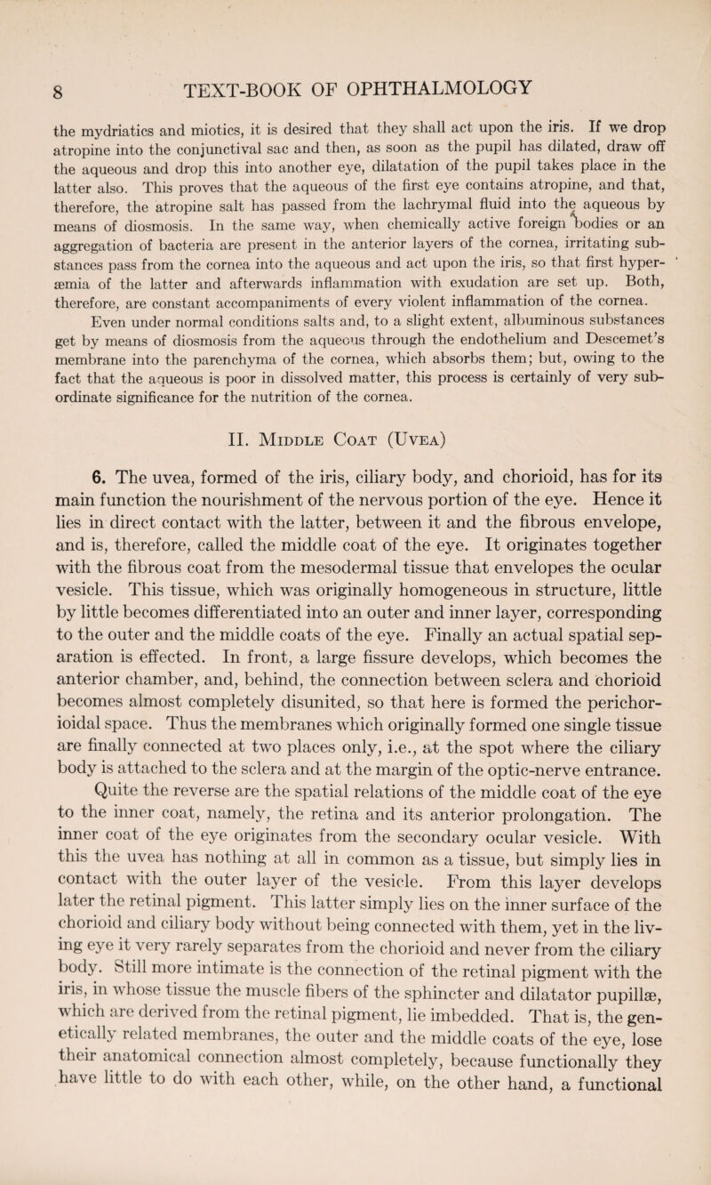 the mydriatics and miotics, it is desired that they shall act upon the iris. If we drop atropine into the conjunctival sac and then, as soon as the pupil has dilated, draw off the aqueous and drop this into another eye, dilatation of the pupil takes place in the latter also. This proves that the aqueous of the first eye contains atropine, and that, therefore, the atropine salt has passed from the lachrymal fluid into the aqueous by means of diosmosis. In the same way, when chemically active foreign Todies or an aggregation of bacteria are present in the anterior layers of the cornea, irritating sub¬ stances pass from the cornea into the aqueous and act upon the iris, so that first hyper- semia of the latter and afterwards inflammation with exudation are set up. Both, therefore, are constant accompaniments of every violent inflammation of the cornea. Even under normal conditions salts and, to a slight extent, albuminous substances get by means of diosmosis from the aqueous through the endothelium and Descemet’s membrane into the parenchyma of the cornea, which absorbs them; but, owing to the fact that the aqueous is poor in dissolved matter, this process is certainly of very sub¬ ordinate significance for the nutrition of the cornea. II. Middle Coat (Uvea) 6. The uvea, formed of the iris, ciliary body, and chorioid, has for its main function the nourishment of the nervous portion of the eye. Hence it lies in direct contact with the latter, between it and the fibrous envelope, and is, therefore, called the middle coat of the eye. It originates together with the fibrous coat from the mesodermal tissue that envelopes the ocular vesicle. This tissue, which was originally homogeneous in structure, little by little becomes differentiated into an outer and inner layer, corresponding to the outer and the middle coats of the eye. Finally an actual spatial sep¬ aration is effected. In front, a large fissure develops, which becomes the anterior chamber, and, behind, the connection between sclera and chorioid becomes almost completely disunited, so that here is formed the perichor- ioidal space. Thus the membranes which originally formed one single tissue are finally connected at two places only, i.e., at the spot where the ciliary body is attached to the sclera and at the margin of the optic-nerve entrance. Quite the reverse are the spatial relations of the middle coat of the eye to the inner coat, namely, the retina and its anterior prolongation. The inner coat of the eye originates from the secondary ocular vesicle. With this the uvea has nothing at all in common as a tissue, but simply lies in contact with the outer layer of the vesicle. From this layer develops later the retinal pigment. This latter simply lies on the inner surface of the chorioid and ciliary body without being connected with them, yet in the liv- ing eye it very rarely separates from the chorioid and never from the ciliary body. Still more intimate is the connection of the retinal pigment with the iris, in whose tissue the muscle fibers of the sphincter and dilatator pupillae, which are derived from the retinal pigment, lie imbedded. That is, the gen¬ etically i elated membranes, the outer and the middle coats of the eye, lose their anatomical connection almost completely, because functionally they have little to do with each other, while, on the other hand, a functional