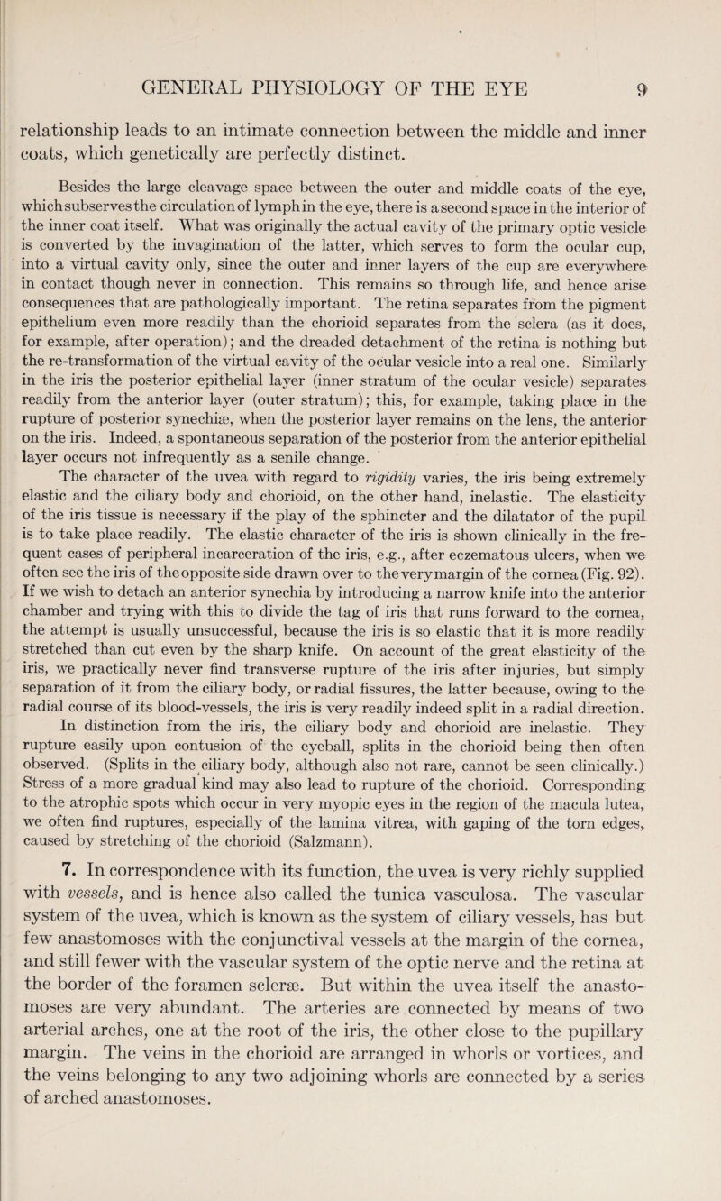 relationship leads to an intimate connection between the middle and inner coats, which genetically are perfectly distinct. Besides the large cleavage space between the outer and middle coats of the eye, which subserves the circulation of lymph in the eye, there is a second space in the interior of the inner coat itself. What was originally the actual cavity of the primary optic vesicle is converted by the invagination of the latter, which serves to form the ocular cup, into a virtual cavity only, since the outer and inner layers of the cup are everywhere in contact though never in connection. This remains so through life, and hence arise consequences that are pathologically important. The retina separates from the pigment epithelium even more readily than the chorioid separates from the sclera (as it does, for example, after operation); and the dreaded detachment of the retina is nothing but the re-transformation of the virtual cavity of the ocular vesicle into a real one. Similarly in the iris the posterior epithelial layer (inner stratum of the ocular vesicle) separates readily from the anterior layer (outer stratum); this, for example, taking place in the rupture of posterior synechiae, when the posterior layer remains on the lens, the anterior on the iris. Indeed, a spontaneous separation of the posterior from the anterior epithelial layer occurs not infrequently as a senile change. The character of the uvea with regard to rigidity varies, the iris being extremely elastic and the ciliary body and chorioid, on the other hand, inelastic. The elasticity of the iris tissue is necessary if the play of the sphincter and the dilatator of the pupil is to take place readily. The elastic character of the iris is shown clinically in the fre¬ quent cases of peripheral incarceration of the iris, e.g., after eczematous ulcers, when we often see the iris of the opposite side drawn over to the very margin of the cornea (Fig. 92). If we wish to detach an anterior synechia by introducing a narrow knife into the anterior chamber and trying with this to divide the tag of iris that runs forward to the cornea, the attempt is usually unsuccessful, because the iris is so elastic that it is more readily stretched than cut even by the sharp knife. On account of the great elasticity of the iris, we practically never find transverse rupture of the iris after injuries, but simply separation of it from the ciliary body, or radial fissures, the latter because, owing to the radial course of its blood-vessels, the iris is very readily indeed split in a radial direction. In distinction from the iris, the ciliary body and chorioid are inelastic. They rupture easily upon contusion of the eyeball, splits in the chorioid being then often observed. (Splits in the ciliary body, although also not rare, cannot be seen clinically.) Stress of a more gradual kind may also lead to rupture of the chorioid. Corresponding to the atrophic spots which occur in very myopic eyes in the region of the macula lutea, we often find ruptures, especially of the lamina vitrea, with gaping of the torn edges, caused by stretching of the chorioid (Salzmann). 7. In correspondence with its function, the uvea is very richly supplied with vessels, and is hence also called the tunica vasculosa. The vascular system of the uvea, which is known as the system of ciliary vessels, has but few anastomoses with the conjunctival vessels at the margin of the cornea, and still fewer with the vascular system of the optic nerve and the retina at the border of the foramen sclerae. But within the uvea itself the anasto¬ moses are very abundant. The arteries are connected by means of two arterial arches, one at the root of the iris, the other close to the pupillary margin. The veins in the chorioid are arranged in whorls or vortices, and the veins belonging to any two adjoining whorls are connected by a series of arched anastomoses.