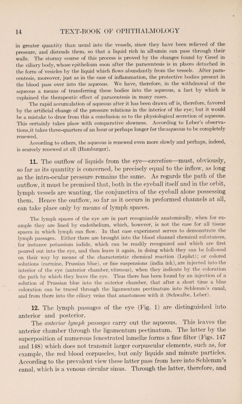 in greater quantity than usual into the vessels, since they have been relieved of the pressure, and distends them, so that a liquid rich in albumin can pass through their walls. The stormy course of this process is proved by the changes found by Greef in the ciliary body, whose epithelium soon after the paracentesis is in places detached in the form of vesicles by the liquid which flows abundantly from the vessels. After para¬ centesis, moreover, just as in the case of inflammation, the protective bodies present in the blood pass over into the aqueous. We have, therefore, in the withdrawal of the aqueous a means of transferring these bodies into the aqueous, a fact by which is explained the therapeutic effect of paracentesis in many cases. The rapid accumulation of aqueous after it has been drawn off is, therefore, favored by the artificial change of the pressure relations in the interior of the eye; but it would be a mistake to draw from this a conclusion as to the physiological secretion of aqueous. This certainly takes place with comparative slowness. According to Leber’s observa¬ tions, it takes three-quarters of an hour or perhaps longer for the aqueous to be completely renewed. According to others, the aqueous is renewed even more slowly and perhaps, indeed, is scarcely renewed at all (Hamburger). 11. The outflow of liquids from the eye—excretion—must, obviously, so far as its quantity is concerned, be precisely equal to the inflow, as long as the intra-ocular pressure remains the same. As regards the path of the outflow, it must be premised that, both in the eyeball itself and in the orbit, lymph vessels are wanting, the conjunctiva of the eyeball alone possessing them. Hence the outflow, so far as it occurs in preformed channels at all, can take place only by means of lymph spaces. The lymph spaces of the eye are in part recognizable anatomically, when for ex¬ ample they are lined by endothelium, which, however, is not the case for all tissue spaces in which lymph can flow. In that case experiment serves to demonstrate the lymph passages. Either there are brought into the blood channel chemical substances, for instance potassium iodide, which can be readily recognized and which are first poured out into the eye, and then leave it again, in doing which they can be followed on their way by means of the characteristic chemical reaction (Leplat); or colored solutions (carmine, Prussian blue), or fine suspensions (india ink), are injected into the interior of the eye (anterior chamber, vitreous), when they indicate by the coloration the path by which they leave the eye. Thus there has been found by an injection of a solution of Prussian blue into the anterior chamber, that after a short time a blue coloration can be traced through the ligamentum pectinatum into Schlemm’s canal, and from there into the ciliary veins that anastomose with it (Schwalbe, Leber). 12. The lymph passages of the eye (Fig. 1) are distinguished into anterior and posterior. The anterior lymph passages carry out the aqueous. This leaves the anterior chamber through the ligamentum pectinatum. The latter by the superposition of numerous fenestrated lamellae forms a fine filter (Figs. 147 and 148) which does not transmit larger corpuscular elements, such as, for example, the red blood corpuscles, but only liquids and minute particles. According to the prevalent view these latter pass from here into Schlemm’s canal, which is a venous circular sinus. Through the latter, therefore, and