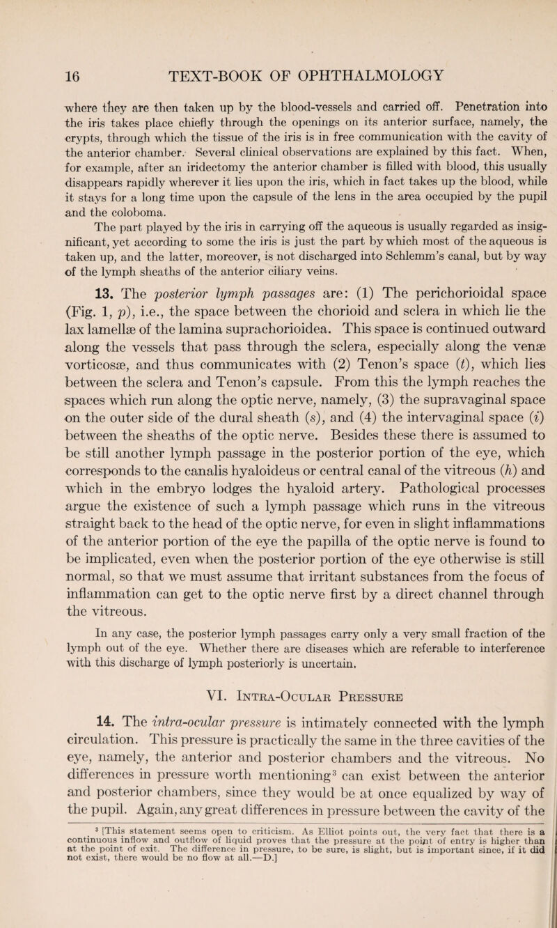 where they are then taken up by the blood-vessels and carried off. Penetration into the iris takes place chiefly through the openings on its anterior surface, namely, the crypts, through which the tissue of the iris is in free communication with the cavity of the anterior chamber.- Several clinical observations are explained by this fact. When, for example, after an iridectomy the anterior chamber is filled with blood, this usually disappears rapidly wherever it lies upon the iris, which in fact takes up the blood, while it stays for a long time upon the capsule of the lens in the area occupied by the pupil and the coloboma. The part played by the iris in carrying off the aqueous is usually regarded as insig¬ nificant, yet according to some the iris is just the part by which most of the aqueous is taken up, and the latter, moreover, is not discharged into Schlemm’s canal, but by way of the lymph sheaths of the anterior ciliary veins. 13. The posterior lymph passages are: (1) The perichorioidal space (Fig. 1, p), i.e., the space between the chorioid and sclera in which lie the lax lamellae of the lamina suprachorioidea. This space is continued outward along the vessels that pass through the sclera, especially along the venae vorticosae, and thus communicates with (2) Tenon’s space (t), which lies between the sclera and Tenon’s capsule. From this the lymph reaches the spaces which run along the optic nerve, namely, (3) the supravaginal space on the outer side of the dural sheath (s), and (4) the intervaginal space (i) between the sheaths of the optic nerve. Besides these there is assumed to be still another lymph passage in the posterior portion of the eye, which corresponds to the canalis hyaloideus or central canal of the vitreous (h) and which in the embryo lodges the hyaloid artery. Pathological processes argue the existence of such a lymph passage which runs in the vitreous straight back to the head of the optic nerve, for even in slight inflammations of the anterior portion of the eye the papilla of the optic nerve is found to be implicated, even when the posterior portion of the eye otherwise is still normal, so that we must assume that irritant substances from the focus of inflammation can get to the optic nerve first by a direct channel through the vitreous. In any case, the posterior lymph passages carry only a very small fraction of the lymph out of the eye. Whether there are diseases which are referable to interference with this discharge of lymph posteriorly is uncertain. VI. Intra-Ocular Pressure 14. The intra-ocular pressure is intimately connected with the lymph circulation. This pressure is practically the same in the three cavities of the eye, namely, the anterior and posterior chambers and the vitreous. No differences in pressure worth mentioning3 can exist between the anterior and posterior chambers, since they would be at once equalized by way of the pupil. Again, any great differences in pressure between the cavity of the 3 [This statement seems open to criticism. As Elliot points out, the very fact that there is a continuous inflow and outflow of liquid proves that the pressure at the poijnt of entry is higher than at the point of exit. The difference in pressure, to be sure, is slight, but is important since, if it did not exist, there would be no flow at all.—D.]