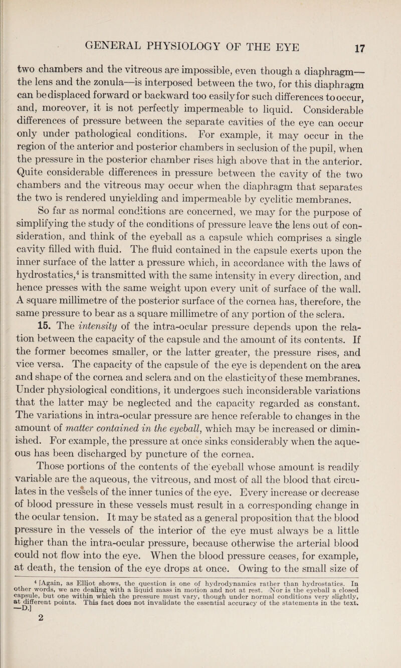 two chambers and the vitreous are impossible, even though a diaphragm—* the lens and the zonula is interposed between the two, for this diaphragm can be displaced forward or backward too easily for such differences to occur, and, moreover, it is not perfectly impermeable to liquid. Considerable differences of pressure between the separate cavities of the eye can occur only under pathological conditions. For example, it may occur in the region of the anterior and posterior chambers in seclusion of the pupil, when the pressure in the posterior chamber rises high above that in the anterior. Quite considerable differences in pressure between the cavity of the two chambers and the vitreous may occur when the diaphragm that separates the two is rendered unyielding and impermeable by cyclitic membranes. So far as normal conditions are concerned, we may for the purpose of simplifying the study of the conditions of pressure leave the lens out of con¬ sideration, and think of the eyeball as a capsule which comprises a single cavity filled with fluid. The fluid contained in the capsule exerts upon the inner surface of the latter a pressure which, in accordance with the laws of hydrostatics,4 is transmitted with the same intensity in every direction, and hence presses with the same weight upon every unit of surface of the wall. A square millimetre of the posterior surface of the cornea has, therefore, the same pressure to bear as a square millimetre of any portion of the sclera. 15. The intensity of the intra-ocular pressure depends upon the rela¬ tion between the capacity of the capsule and the amount of its contents. If the former becomes smaller, or the latter greater, the pressure rises, and vice versa. The capacity of the capsule of the eye is dependent on the area and shape of the cornea and sclera and on the elasticity of these membranes. Under physiological conditions, it undergoes such inconsiderable variations that the latter may be neglected and the capacit}^ regarded as constant. The variations in intra-ocular pressure are hence referable to changes in the amount of matter contained in the eyeball, which may be increased or dimin¬ ished. For example, the pressure at once sinks considerably when the aque¬ ous has been discharged by puncture of the cornea. Those portions of the contents of the eyeball whose amount is readily variable are the aqueous, the vitreous, and most of all the blood that circu¬ lates in the vessels of the inner tunics of the eye. Every increase or decrease of blood pressure in these vessels must result in a corresponding change in the ocular tension. It may be stated as a general proposition that the blood pressure in the Vessels of the interior of the eye must always be a little higher than the intra-ocular pressure, because otherwise the arterial blood could not flow into the eye. When the blood pressure ceases, for example, at death, the tension of the eye drops at once. Owing to the small size of 4 [Again, as Elliot shows, the question is one of hydrodynamics rather than hydrostatics. In other words, we are dealing with a liquid mass in motion and not at rest. Nor is the eyeball a closed capsule, but one within, which the pressure must vary, though under normal conditions very slightly, at different points. This fact does not invalidate the essential accuracy of the statements in the text. 2