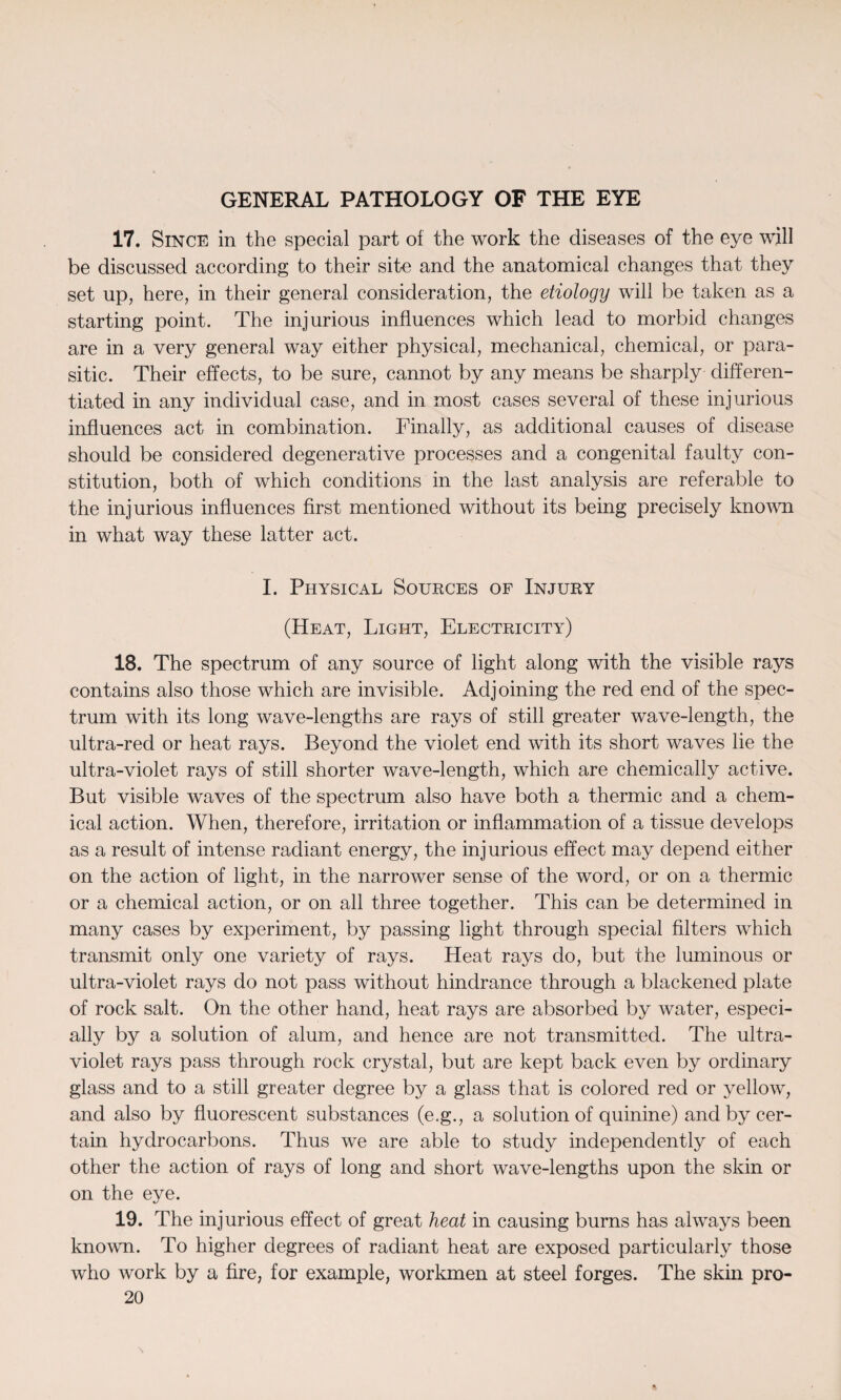 17. Since in the special part of the work the diseases of the eye will be discussed according to their site and the anatomical changes that they set up, here, in their general consideration, the etiology will be taken as a starting point. The injurious influences which lead to morbid changes are in a very general way either physical, mechanical, chemical, or para¬ sitic. Their effects, to be sure, cannot by any means be sharply differen¬ tiated in any individual case, and in most cases several of these injurious influences act in combination. Finally, as additional causes of disease should be considered degenerative processes and a congenital faulty con¬ stitution, both of which conditions in the last analysis are referable to the injurious influences first mentioned without its being precisely known in what way these latter act. I. Physical Sources of Injury (Heat, Light, Electricity) 18. The spectrum of any source of light along with the visible rays contains also those which are invisible. Adjoining the red end of the spec¬ trum with its long wave-lengths are rays of still greater wave-length, the ultra-red or heat rays. Beyond the violet end with its short waves lie the ultra-violet rays of still shorter wave-length, which are chemically active. But visible waves of the spectrum also have both a thermic and a chem¬ ical action. When, therefore, irritation or inflammation of a tissue develops as a result of intense radiant energy, the injurious effect may depend either on the action of light, in the narrower sense of the word, or on a thermic or a chemical action, or on all three together. This can be determined in many cases by experiment, by passing light through special filters which transmit only one variety of rays. Heat rays do, but the luminous or ultra-violet rays do not pass without hindrance through a blackened plate of rock salt. On the other hand, heat rays are absorbed by water, especi¬ ally by a solution of alum, and hence are not transmitted. The ultra¬ violet rays pass through rock crystal, but are kept back even by ordinary glass and to a still greater degree by a glass that is colored red or yellow, and also by fluorescent substances (e.g., a solution of quinine) and by cer¬ tain hydrocarbons. Thus we are able to study independently of each other the action of rays of long and short wave-lengths upon the skin or on the eye. 19. The injurious effect of great heat in causing burns has always been known. To higher degrees of radiant heat are exposed particularly those who work by a fire, for example, workmen at steel forges. The skin pro-