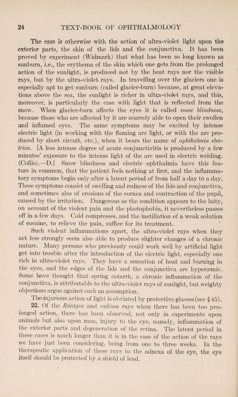 The case is otherwise with the action of ultra-violet light upon the exterior parts, the skin of the lids and the conjunctiva. It has been proved by experiment (Widmark) that what has been so long known as sunburn, i.e., the erythema of the skin which one gets from the prolonged action of the sunlight, is produced not by the heat rays nor the visible rays, but by the ultra-violet rays. In travelling over the glaciers one is especially apt to get sunburn (called glacier-burn) because, at great eleva¬ tions above the sea, the sunlight is richer in ultra-violet rays, and this, moreover, is particularly the case with light that is reflected from the snow. When glacier-burn affects the eyes it is called snow blindness, because those who are affected by it are scarcely able to open their swollen and inflamed eyes. The same symptoms may be excited by intense electric light (in working with the flaming arc light, or with the arc pro¬ duced by short circuit, etc.), when it bears the name of ophthalmia elec- trica. [A less intense degree of acute conjunctivitis is produced by a few minutes’ exposure to the intense light of the arc used in electric welding. (Collis).—D.] Snow blindness and electric ophthalmia have this fea¬ ture in common, that the patient feels nothing at first, and the inflamma¬ tory symptoms begin only after a latent period of from half a day to a day. These symptoms consist of swelling and redness of the lids and conjunctiva, and sometimes also of erosions of the cornea and contraction of the pupil, caused by the irritation. Dangerous as the condition appears to the laity, on account of the violent pain and the photophobia, it nevertheless passes off in a few days. Cold compresses, and the instillation of a weak solution of cocaine, to relieve the pain, suffice for its treatment. Such violent inflammations apart, the ultra-violet rays when they act less strongly seem also able to produce slighter changes of a chronic nature. Many persons who previously could work well by artificial light get into trouble after the introduction of the electric light, especially one rich in ultra-violet rays. They have a sensation of heat and burning in the eyes, and the edges of the lids and the conjunctiva are hypersemic. Some have thought that spring catarrh, a chronic inflammation of the conjunctiva, is attributable to the ultra-violet rays of sunlight, but weighty objections argue against such an assumption. the injurious action of light is obviated by protective glasses (see § 45). 22. Of the Rontgen and radium rays when there has been too pro¬ longed action, there has been observed, not only in experiments upon animals but also upon man, injury to the eye, namely, inflammation of the exterior parts and degeneration of the retina. The latent period in these cases is much longer than it is in the case of the action of the rays we have just been considering, being from one to three weeks. In the therapeutic application of these rays to the adnexa of the eye, the eye itself should be protected by a shield of lead.