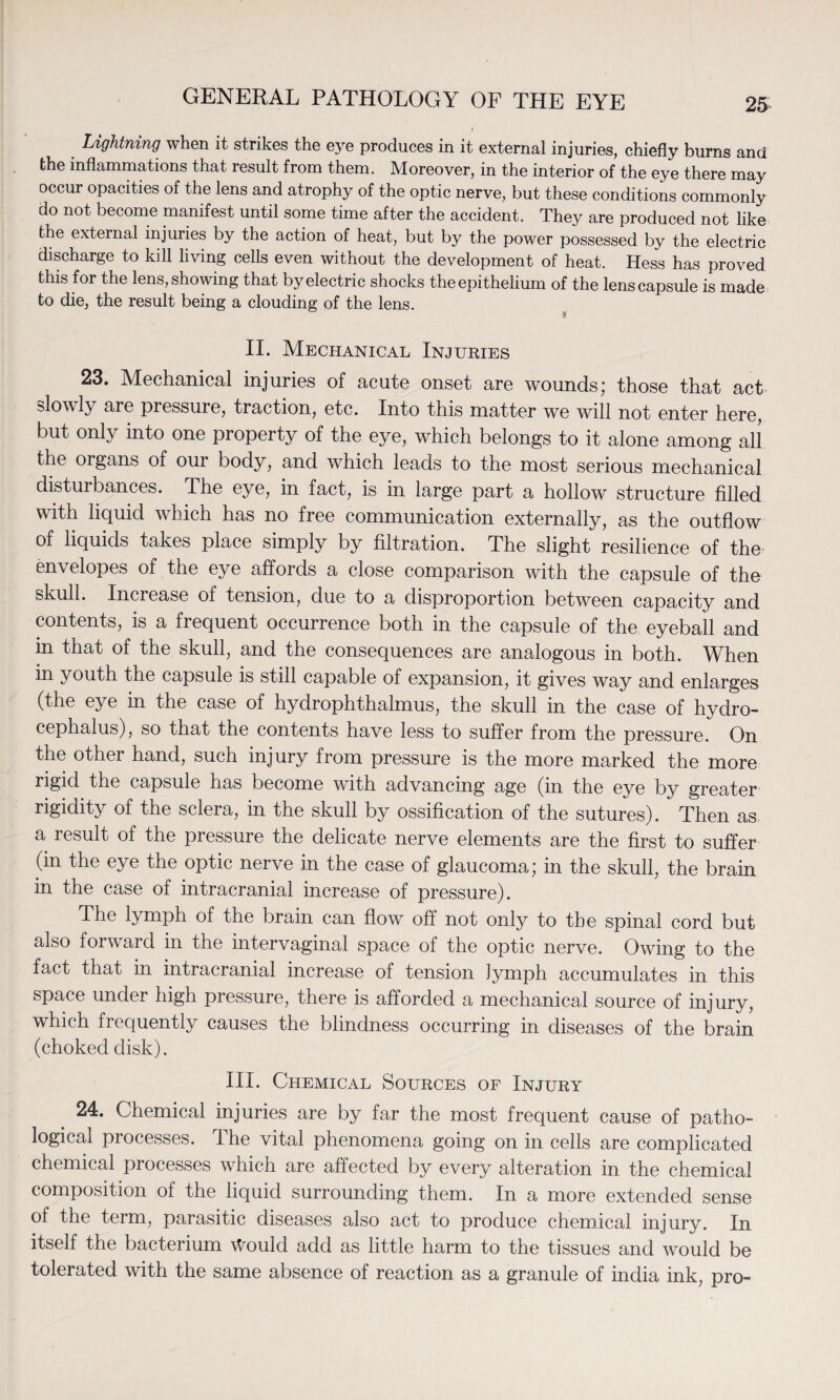 Lightning when it strikes the eye produces in it external injuries, chiefly burns and the inflammations that result from them. Moreover, in the interior of the eye there may occur opacities of the lens and atrophy of the optic nerve, but these conditions commonly do not become manifest until some time after the accident. They are produced not like the external injuries by the action of heat, but by the power possessed by the electric discharge to kill living cells even without the development of heat. Hess has proved this for the lens, showing that by electric shocks the epithelium of the lens capsule is made to die, the result being a clouding of the lens. II. Mechanical Injuries 23. Mechanical injuries of acute onset are wounds; those that act slowly are pressure, traction, etc. Into this matter we will not enter here, but only into one property of the eye, which belongs to it alone among all the organs of our body, and which leads to the most serious mechanical disturbances. The eye, in fact, is in large part a hollow structure filled with liquid which has no free communication externally, as the outflow of liquids takes place simply by filtration. The slight resilience of the envelopes of the eye affords a close comparison with the capsule of the skull. Increase of tension, due to a disproportion between capacity and contents, is a frequent occurrence both in the capsule of the eyeball and in that of the skull, and the consequences are analogous in both. When in youth the capsule is still capable of expansion, it gives way and enlarges (the eye in the case of hydrophthalmus, the skull in the case of hydro¬ cephalus), so that the contents have less to suffer from the pressure. On the other hand, such injury from pressure is the more marked the more rigid the capsule has become with advancing age (in the eye by greater rigidity of the sclera, in the skull by ossification of the sutures). Then as a result of the pressure the delicate nerve elements are the first to suffer (in the eye the optic nerve in the case of glaucoma; in the skull, the brain in the case of intracranial increase of pressure). The lymph of the brain can flow off not only to the spinal cord but also forward in the intervaginal space of the optic nerve. Owing to the fact that in intracranial increase of tension lymph accumulates in this space under high pressure, there is afforded a mechanical source of injury, which frequently causes the blindness occurring in diseases of the brain (choked disk). III. Chemical Sources of Injury 24. Chemical injuries are by far the most frequent cause of patho¬ logical processes. The vital phenomena going on in cells are complicated chemical processes which are affected by every alteration in the chemical composition of the liquid surrounding them. In a more extended sense of the term, parasitic diseases also act to produce chemical injury. In itself the bacterium Would add as little harm to the tissues and would be tolerated with the same absence of reaction as a granule of india ink, pro-