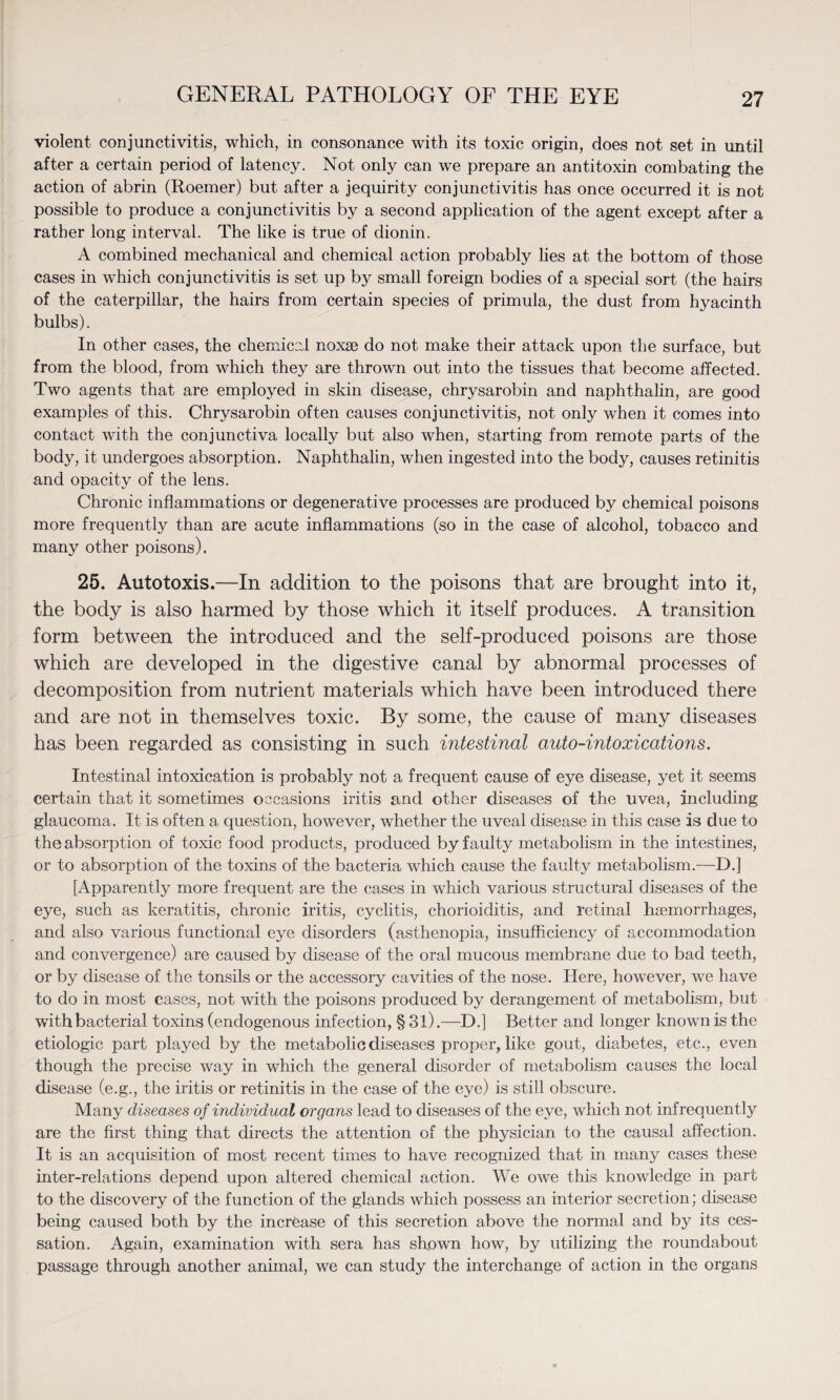 violent conjunctivitis, which, in consonance with its toxic origin, does not set in until after a certain period of latency. Not only can we prepare an antitoxin combating the action of abrin (Roemer) but after a jequirity conjunctivitis has once occurred it is not possible to produce a conjunctivitis by a second application of the agent except after a rather long interval. The like is true of dionin. A combined mechanical and chemical action probably lies at the bottom of those cases in which conjunctivitis is set up by small foreign bodies of a special sort (the hairs of the caterpillar, the hairs from certain species of primula, the dust from hyacinth bulbs). In other cases, the chemical noxae do not make their attack upon the surface, but from the blood, from which they are thrown out into the tissues that become affected. Two agents that are employed in skin disease, chrysarobin and naphthalin, are good examples of this. Chrysarobin often causes conjunctivitis, not only when it comes into contact with the conjunctiva locally but also when, starting from remote parts of the body, it undergoes absorption. Naphthalin, when ingested into the body, causes retinitis and opacity of the lens. Chronic inflammations or degenerative processes are produced by chemical poisons more frequently than are acute inflammations (so in the case of alcohol, tobacco and many other poisons). 25. Autotoxis.—In addition to the poisons that are brought into it, the body is also harmed by those which it itself produces. A transition form between the introduced and the self-produced poisons are those which are developed in the digestive canal by abnormal processes of decomposition from nutrient materials which have been introduced there and are not in themselves toxic. By some, the cause of many diseases has been regarded as consisting in such intestinal auto-intoxications. Intestinal intoxication is probably not a frequent cause of eye disease, yet it seems certain that it sometimes occasions iritis and other diseases of the uvea, including glaucoma. It is often a question, however, whether the uveal disease in this case is due to the absorption of toxic food products, produced by faulty metabolism in the intestines, or to absorption of the toxins of the bacteria which cause the faulty metabolism.-—D.] [Apparently more frequent are the cases in which various structural diseases of the eye, such as keratitis, chronic iritis, cyclitis, chorioiditis, and retinal haemorrhages, and also various functional eye disorders (asthenopia, insufficiency of accommodation and convergence) are caused by disease of the oral mucous membrane due to bad teeth, or by disease of the tonsils or the accessory cavities of the nose. Here, however, we have to do in most cases, not with the poisons produced by derangement of metabolism, but with bacterial toxins (endogenous infection, § 31).—D.] Better and longer known is the etiologic part played by the metabolic diseases proper, like gout, diabetes, etc., even though the precise way in which the general disorder of metabolism causes the local disease (e.g., the iritis or retinitis in the case of the eye) is still obscure. Many diseases of individual organs lead to diseases of the eye, which not infrequently are the first thing that directs the attention of the physician to the causal affection. It is an acquisition of most recent times to have recognized that in many cases these inter-relations depend upon altered chemical action. We owe this knowledge in part to the discovery of the function of the glands which possess an interior secretion; disease being caused both by the increase of this secretion above the normal and by its ces¬ sation. Again, examination with sera has shown how, by utilizing the roundabout passage through another animal, we can study the interchange of action in the organs