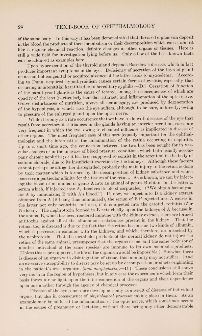 of the same body. In this way it has been demonstrated that diseased organs can deposit in the blood the products of their metabolism or their decomposition which cause, almost like a regular chemical reaction, definite changes in other organs or tissues. Here is still a wide field for investigation lying before us. Only a few of the best known facts can be adduced as examples here. Upon hypersecretion of the thyroid gland depends Basedow’s disease, which in fact produces important symptoms in the eye. Deficiency of secretion of the thyroid gland on account of congenital or acquired absence of the latter leads to myxoedema. [Accord¬ ing to Dunn, acquired hypothyroidism causes certain forms of cyclitis, especially that occurring in interstitial keratitis due to hereditary syphilis.—D.] Cessation of function of the parathyroid glands is the cause of tetany, among the consequences of which are opacity of the lens (particularly lamellar cataract) and inflammation of the optic nerve. Grave disturbances of nutrition, above all acromegaly, are produced by degeneration of the hypophysis, in which case the eye suffers, although, to be sure, indirectly, owing to pressure of the enlarged gland upon the optic nerve. While it is only as a rare occurrence that we have to do with diseases of the eye that result from secretory disturbances in the glands having an interior secretion, cases are very frequent in which the eye, owing to chemical influence, is implicated in disease of other organs. The most frequent case of this sort (equally important for the ophthal¬ mologist and the internist) is the inflammation of the retina occurring in nephritis. Up to a short time ago, the connection between the two has been sought for in vas¬ cular changes or in the increase of blood pressure, conditions which both usually accom¬ pany chronic nephritis) or it has been supposed to consist in the retention in the body of sodium chloride, due to its insufficient excretion by the kidneys. Although these factors- cannot perhaps be altogether disregarded, probably the main injury to the retina is done by toxic matter which is formed by the decomposition of kidney substance and which possesses a particular affinity for the tissues of the retina. As is known, we can b} inject¬ ing the blood of an animal of genus A into an animal of genus B obtain in the latter a serum which, if injected into A, dissolves its blood corpuscles. (“We obtain haemolysin for A by immunizing B with A’s blood.’’) If, now, we inject into B a kidney extract obtained from A (B being thus immunized), the serum of B if injected into A causes in the latter not only nephritis, but also, if it is injected into the carotid, retinitis (Zur Nedden). The nephrotoxin formed in B acts chiefly upon the kidneys of A because in the animal B, which has been rendered immune with the kidney extract, there are formed antitoxins against all of the albuminous substances present in the kidney. That the retina, too, is diseased is due to the fact that the retina has one or two kinds of albumin, which it possesses in common with the kidneys, and which, therefore, are attacked by the nephrotoxin. That the metabolic products of the normal kidney do not injure the retina of the same animal, presupposes that the organs of one and the same body (or of another individual of the same species) are immune to its own metabolic products. (Unless this is presupposed, the life of the organism would be impossible.) But when there is disease of an organ with disintegration of tissue, this immunity may not suffice. [And an excessive susceptibility to disease may be set up by decomposition products originating in the patient’s own organism (auto-anaphylaxis).—D.] These conclusions still move very much in the region of hypotheses, but in any case the experiments which form their basis throw a new light upon the inter-connection of the organs and their dependence upon one another through the agency of chemical processes. Diseases of the eye sometimes develop not only as a result of diseases of individual organs, but also in consequence of 'physiological processes taking place in them. As an example may be adduced the inflammation of the optic nerve, which sometimes occurs in the course of pregnancy or lactation, without there being any other demonstrable