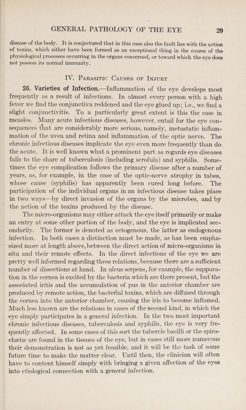 disease of the body. It is conjectured that in this case also the fault lies with the action of toxins, which either have been formed as an exceptional thing in the course of the physiological processes occurring in the organs concerned, or toward which the eye does not possess its normal immunity. IV. Parasitic Causes of Injury 26. Varieties of Infection.—Inflammation of the eye develops most frequently as a result of infections. In almost every person with a high fever we find the conjunctiva reddened and the eye glued up; i.e., we find a slight conjunctivitis. To a particularly great extent is this the case in measles. Many acute infectious diseases, however, entail for the eye con¬ sequences that are considerably more serious, namely, metastatic inflam¬ mation of the uvea and retina and inflammation of the optic nerve. The chronic infectious diseases implicate the eye even more frequently than do the acute. It is well known what a prominent part as regards eye diseases falls to the share of tuberculosis (including scrofula) and syphilis. Some¬ times the eye complication follows the primary disease after a number of years, as, for example, in the case of the optic-nerve atrophy in tabes, whose cause (syphilis) has apparently been cured long before. The participation of the individual organs in an infectious disease takes place in two ways—by direct invasion of the organs by the microbes, and by the action of the toxins produced by the disease. The micro-organisms may either attack the eye itself primarily or make an entry at some other portion of the body, and the eye is implicated sec¬ ondarily. The former is denoted as ectogenous, the latter as endogenous infection. In both cases a distinction must be made, as has been empha¬ sized more at length above, between the direct action of micro-organisms in situ and their remote effects. In the direct infections of the eye we are pretty well informed regarding these relations, because there are a sufficient number of dissections at hand. In ulcus serpens, for example, the suppura¬ tion in the cornea is excited by the bacteria which are there present, but the associated iritis and the accumulation of pus in the anterior chamber are produced by remote action, the bacterial toxins, which are diffused through the cornea into the anterior chamber, causing the iris to become inflamed. Much less known are the relations in cases of the second kind, in which the eye simply participates in a general infection. In the two most important chronic infectious diseases, tuberculosis and syphilis, the eye is very fre¬ quently affected. In some cases of this sort the tubercle bacilli or the spiro- chsetse are found in the tissues of the eye, but in cases still more numerous their demonstration is not as yet feasible, and it will be the task of some future time to make the matter clear. Until then, the clinician will often have to content himself simply with bringing a given affection of the eyes into etiological connection with a general infection.