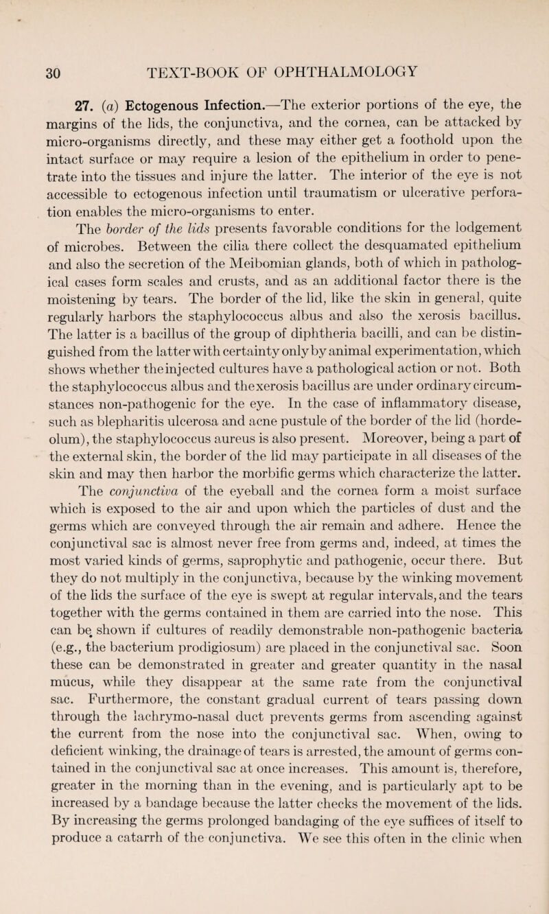 27. (a) Ectogenous Infection.—The exterior portions of the eye, the margins of the lids, the conjunctiva, and the cornea, can be attacked by micro-organisms directly, and these may either get a foothold upon the intact surface or may require a lesion of the epithelium in order to pene¬ trate into the tissues and injure the latter. The interior of the eye is not accessible to ectogenous infection until traumatism or ulcerative perfora¬ tion enables the micro-organisms to enter. The border of the lids presents favorable conditions for the lodgement of microbes. Between the cilia there collect the desquamated epithelium and also the secretion of the Meibomian glands, both of which in patholog¬ ical cases form scales and crusts, and as an additional factor there is the moistening by tears. The border of the lid, like the skin in general, quite regularly harbors the staphylococcus albus and also the xerosis bacillus. The latter is a bacillus of the group of diphtheria bacilli, and can be distin¬ guished from the latter with certainty only by animal experimentation, which shows whether the injected cultures have a pathological action or not. Both the staphylococcus albus and the xerosis bacillus are under ordinary circum¬ stances non-pathogenic for the eye. In the case of inflammatory disease, such as blepharitis ulcerosa and acne pustule of the border of the lid (horde¬ olum), the staphylococcus aureus is also present. Moreover, being a part of the external skin, the border of the lid may participate in all diseases of the skin and may then harbor the morbific germs which characterize the latter. The conjunctiva of the eyeball and the cornea form a moist surface which is exposed to the air and upon which the particles of dust and the germs which are conveyed through the air remain and adhere. Hence the conjunctival sac is almost never free from germs and, indeed, at times the most varied kinds of germs, saprophytic and pathogenic, occur there. But they do not multiply in the conjunctiva, because by the winking movement of the lids the surface of the eye is swept at regular intervals, and the tears together with the germs contained in them are carried into the nose. This can be. shown if cultures of readily demonstrable non-pathogenic bacteria (e.g., the bacterium prodigiosum) are placed in the conjunctival sac. Soon these can be demonstrated in greater and greater quantity in the nasal mucus, while they disappear at the same rate from the conjunctival sac. Furthermore, the constant gradual current of tears passing down through the lachrymo-nasal duct prevents germs from ascending against the current from the nose into the conjunctival sac. When, owing to deficient winking, the drainage of tears is arrested, the amount of germs con¬ tained in the conjunctival sac at once increases. This amount is, therefore, greater in the morning than in the evening, and is particularly apt to be increased by a bandage because the latter checks the movement of the lids. By increasing the germs prolonged bandaging of the eye suffices of itself to produce a catarrh of the conjunctiva. We see this often in the clinic when