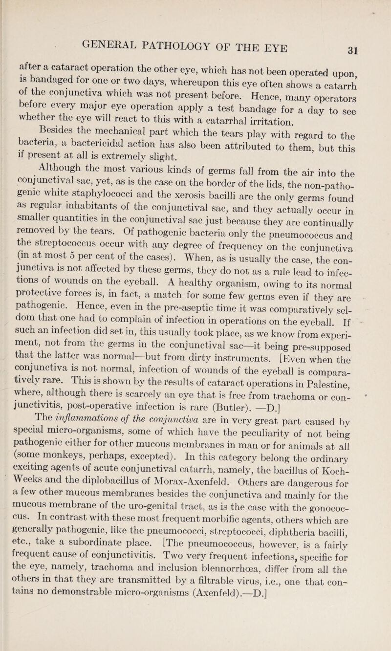 after a cataract operation the other eye, which has not been operated upon is bandaged for one or two days, whereupon this eye often shows a catarrh of the conjunctiva which was not present before. Hence, many operators before every major eye operation apply a test bandage for a day to see whether the eye will react to this with a catarrhal irritation. Besides the mechanical part which the tears play with regard to the bacteria, a bactericidal action has also been attributed to them but this if present at all is extremely slight. . Alth°ugh the most various kinds of germs fall from the air into the conjunctival sac, yet, as is the case on the border of the lids, the non-patho- gemc white staphylococci and the xerosis bacilli are the only germs found as regular inhabitants of the conjunctival sac, and they actually occur in smaller quantities in the conjunctival sac just because they are continually removed by the tears. Of pathogenic bacteria only the pneumococcus and the streptococcus occur with any degree of frequency on the conjunctiva (m at most 5 per cent of the cases). When, as is usually the case, the con¬ junctiva is not affected by these germs, they do not as a rule lead to infec¬ tions of wounds on the eyeball. A healthy organism, owing to its normal protective forces is, in fact, a match for some few germs even if they are pathogenic. Hence, even in the pre-aseptic time it was comparatively sel¬ dom that one had to complain of infection in operations on the eyeball. If such an infection did set in, this usually took place, as we know from experi¬ ment, not from the germs in the conjunctival sac—it being pre-supposed that the latter was normal—but from dirty instruments. [Even when the conjunctiva is not normal, infection of wounds of the eyeball is compara¬ tively rare. This is shown by the results of cataract operations in Palestine, where, although there is scarcely an eye that is free from trachoma or con¬ junctivitis, post-operative infection is rare (Butler). —D.] The inflammations of the conjunctiva are in very great part caused by special micro-organisms, some of which have the peculiarity of not being pathogenic either for other mucous membranes in man or for animals at all (some monkeys, perhaps, excepted). In this category belong the ordinary exciting agents of acute conjunctival catarrh, namely, the bacillus of Koch- Weeks and the diplobacillus of Morax-Axenfeld. Others are dangerous for a few other mucous membranes besides the conjunctiva and mainly for the mucous membrane of the uro-genital tract, as is the case with the gonococ¬ cus. In contrast with these most frequent morbific agents, others which are generally pathogenic, like the pneumococci, streptococci, diphtheria bacilli, etc., take a subordinate place. [The pneumococcus, however, is a fairly frequent cause of conjunctivitis. Two very frequent infections, specific for the eye, namely, trachoma and inclusion blennorrhoea, differ from all the others in that they are transmitted by a filtrable virus, i.e., one that con¬ tains no demonstrable micro-organisms (Axenfeld).—D.]